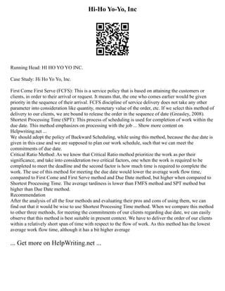 Hi-Ho Yo-Yo, Inc
Running Head: HI HO YO YO INC.
Case Study: Hi Ho Yo Yo, Inc.
First Come First Serve (FCFS): This is a service policy that is based on attaining the customers or
clients, in order to their arrival or request. It means that, the one who comes earlier would be given
priority in the sequence of their arrival. FCFS discipline of service delivery does not take any other
parameter into consideration like quantity, monetary value of the order, etc. If we select this method of
delivery to our clients, we are bound to release the order in the sequence of date (Greasley, 2008).
Shortest Processing Time (SPT): This process of scheduling is used for completion of work within the
due date. This method emphasizes on processing with the job ... Show more content on
Helpwriting.net ...
We should adopt the policy of Backward Scheduling, while using this method, because the due date is
given in this case and we are supposed to plan our work schedule, such that we can meet the
commitments of due date.
Critical Ratio Method: As we know that Critical Ratio method prioritize the work as per their
significance, and take into consideration two critical factors, one when the work is required to be
completed to meet the deadline and the second factor is how much time is required to complete the
work. The use of this method for meeting the due date would lower the average work flow time,
compared to First Come and First Serve method and Due Date method, but higher when compared to
Shortest Processing Time. The average tardiness is lower than FMFS method and SPT method but
higher than Due Date method.
Recommendation
After the analysis of all the four methods and evaluating their pros and cons of using them, we can
find out that it would be wise to use Shortest Processing Time method. When we compare this method
to other three methods, for meeting the commitments of our clients regarding due date, we can easily
observe that this method is best suitable in present context. We have to deliver the order of our clients
within a relatively short span of time with respect to the flow of work. As this method has the lowest
average work flow time, although it has a bit higher average
... Get more on HelpWriting.net ...
 