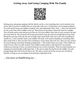 Getting Away And Going Camping With The Family
Getting away and going camping with the family can be a very rewarding time, not to mention a ton
of fun. But if you have a toddler that you must take with you, it will present a set of unique problems.
You will need to keep your toddler occupied, safe, and entertained. Here s how. 1. Don t try and travel
too far at one time with a toddler in the car. Three hours of traveling is about the limit for a toddler.
You will then need to stop and get out of the car. Give the toddler some time to move around a bit and
get some fresh air. The exercise will do him good and he may get tired out enough that he may sleep
during the next leg of the trip. Be sure to bring some snack foods with you to give him something to
munch on. 2. Also consider where your toddler will sleep. Is he used to sleeping on something other
than a bed? If he is, then you don t have anything to worry about. But if he isn t, then you may need to
do some thinking concerning sleeping arrangements. 3. Be careful where you camp. I don t think you
want to be too close to a lake or pond. Your toddler could wander in that direction very quickly
without you noticing. In fact, you need to keep an eye on him constantly. There are many hazards in a
camping environment that could injure him. 4. Be sure to make the trip fun for the toddler. Try and
arrange things that will be fun for him to do. The lake or pond can be fun; he just can t do that by
himself. As long as you accompany him and keep a tight grip on his
... Get more on HelpWriting.net ...
 