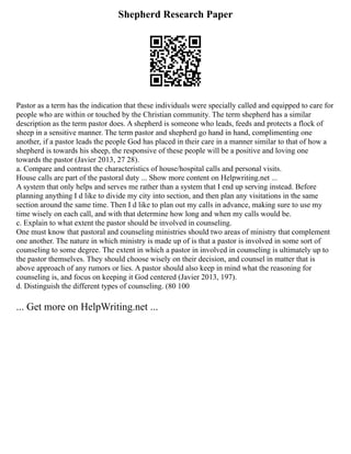 Shepherd Research Paper
Pastor as a term has the indication that these individuals were specially called and equipped to care for
people who are within or touched by the Christian community. The term shepherd has a similar
description as the term pastor does. A shepherd is someone who leads, feeds and protects a flock of
sheep in a sensitive manner. The term pastor and shepherd go hand in hand, complimenting one
another, if a pastor leads the people God has placed in their care in a manner similar to that of how a
shepherd is towards his sheep, the responsive of these people will be a positive and loving one
towards the pastor (Javier 2013, 27 28).
a. Compare and contrast the characteristics of house/hospital calls and personal visits.
House calls are part of the pastoral duty ... Show more content on Helpwriting.net ...
A system that only helps and serves me rather than a system that I end up serving instead. Before
planning anything I d like to divide my city into section, and then plan any visitations in the same
section around the same time. Then I d like to plan out my calls in advance, making sure to use my
time wisely on each call, and with that determine how long and when my calls would be.
c. Explain to what extent the pastor should be involved in counseling.
One must know that pastoral and counseling ministries should two areas of ministry that complement
one another. The nature in which ministry is made up of is that a pastor is involved in some sort of
counseling to some degree. The extent in which a pastor in involved in counseling is ultimately up to
the pastor themselves. They should choose wisely on their decision, and counsel in matter that is
above approach of any rumors or lies. A pastor should also keep in mind what the reasoning for
counseling is, and focus on keeping it God centered (Javier 2013, 197).
d. Distinguish the different types of counseling. (80 100
... Get more on HelpWriting.net ...
 