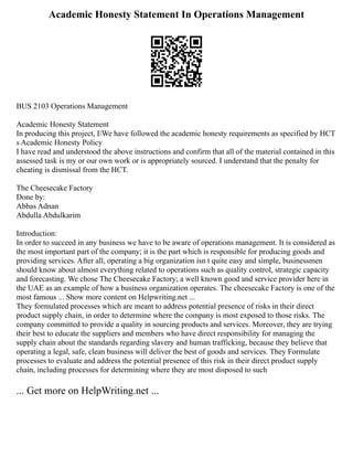 Academic Honesty Statement In Operations Management
BUS 2103 Operations Management
Academic Honesty Statement
In producing this project, I/We have followed the academic honesty requirements as specified by HCT
s Academic Honesty Policy
I have read and understood the above instructions and confirm that all of the material contained in this
assessed task is my or our own work or is appropriately sourced. I understand that the penalty for
cheating is dismissal from the HCT.
The Cheesecake Factory
Done by:
Abbas Adnan
Abdulla Abdulkarim
Introduction:
In order to succeed in any business we have to be aware of operations management. It is considered as
the most important part of the company; it is the part which is responsible for producing goods and
providing services. After all, operating a big organization isn t quite easy and simple, businessmen
should know about almost everything related to operations such as quality control, strategic capacity
and forecasting. We chose The Cheesecake Factory; a well known good and service provider here in
the UAE as an example of how a business organization operates. The cheesecake Factory is one of the
most famous ... Show more content on Helpwriting.net ...
They formulated processes which are meant to address potential presence of risks in their direct
product supply chain, in order to determine where the company is most exposed to those risks. The
company committed to provide a quality in sourcing products and services. Moreover, they are trying
their best to educate the suppliers and members who have direct responsibility for managing the
supply chain about the standards regarding slavery and human trafficking, because they believe that
operating a legal, safe, clean business will deliver the best of goods and services. They Formulate
processes to evaluate and address the potential presence of this risk in their direct product supply
chain, including processes for determining where they are most disposed to such
... Get more on HelpWriting.net ...
 