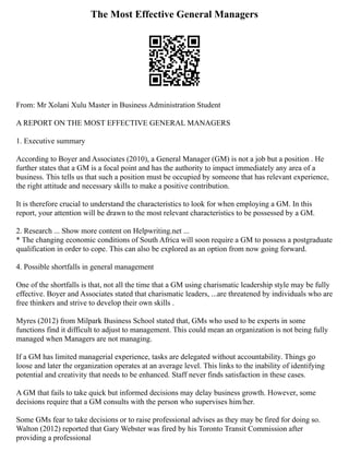 The Most Effective General Managers
From: Mr Xolani Xulu Master in Business Administration Student
A REPORT ON THE MOST EFFECTIVE GENERAL MANAGERS
1. Executive summary
According to Boyer and Associates (2010), a General Manager (GM) is not a job but a position . He
further states that a GM is a focal point and has the authority to impact immediately any area of a
business. This tells us that such a position must be occupied by someone that has relevant experience,
the right attitude and necessary skills to make a positive contribution.
It is therefore crucial to understand the characteristics to look for when employing a GM. In this
report, your attention will be drawn to the most relevant characteristics to be possessed by a GM.
2. Research ... Show more content on Helpwriting.net ...
* The changing economic conditions of South Africa will soon require a GM to possess a postgraduate
qualification in order to cope. This can also be explored as an option from now going forward.
4. Possible shortfalls in general management
One of the shortfalls is that, not all the time that a GM using charismatic leadership style may be fully
effective. Boyer and Associates stated that charismatic leaders, ...are threatened by individuals who are
free thinkers and strive to develop their own skills .
Myres (2012) from Milpark Business School stated that, GMs who used to be experts in some
functions find it difficult to adjust to management. This could mean an organization is not being fully
managed when Managers are not managing.
If a GM has limited managerial experience, tasks are delegated without accountability. Things go
loose and later the organization operates at an average level. This links to the inability of identifying
potential and creativity that needs to be enhanced. Staff never finds satisfaction in these cases.
A GM that fails to take quick but informed decisions may delay business growth. However, some
decisions require that a GM consults with the person who supervises him/her.
Some GMs fear to take decisions or to raise professional advises as they may be fired for doing so.
Walton (2012) reported that Gary Webster was fired by his Toronto Transit Commission after
providing a professional
 