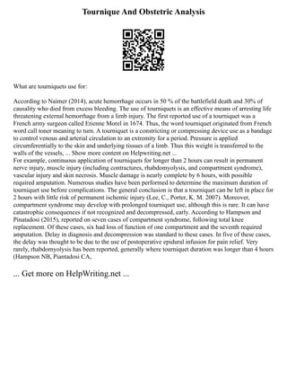 Tournique And Obstetric Analysis
What are tourniquets use for:
According to Naimer (2014), acute hemorrhage occurs in 50 % of the battlefield death and 30% of
causality who died from excess bleeding. The use of tourniquets is an effective means of arresting life
threatening external hemorrhage from a limb injury. The first reported use of a tourniquet was a
French army surgeon called Etienne Morel in 1674. Thus, the word tourniquet originated from French
word call toner meaning to turn. A tourniquet is a constricting or compressing device use as a bandage
to control venous and arterial circulation to an extremity for a period. Pressure is applied
circumferentially to the skin and underlying tissues of a limb. Thus this weight is transferred to the
walls of the vessels, ... Show more content on Helpwriting.net ...
For example, continuous application of tourniquets for longer than 2 hours can result in permanent
nerve injury, muscle injury (including contractures, rhabdomyolysis, and compartment syndrome),
vascular injury and skin necrosis. Muscle damage is nearly complete by 6 hours, with possible
required amputation. Numerous studies have been performed to determine the maximum duration of
tourniquet use before complications. The general conclusion is that a tourniquet can be left in place for
2 hours with little risk of permanent ischemic injury (Lee, C., Porter, K. M. 2007). Moreover,
compartment syndrome may develop with prolonged tourniquet use, although this is rare. It can have
catastrophic consequences if not recognized and decompressed, early. According to Hampson and
Pinatadosi (2015), reported on seven cases of compartment syndrome, following total knee
replacement. Of these cases, six had loss of function of one compartment and the seventh required
amputation. Delay in diagnosis and decompression was standard to these cases. In five of these cases,
the delay was thought to be due to the use of postoperative epidural infusion for pain relief. Very
rarely, rhabdomyolysis has been reported, generally where tourniquet duration was longer than 4 hours
(Hampson NB, Piantadosi CA,
... Get more on HelpWriting.net ...
 