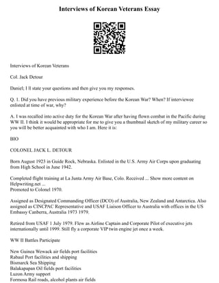 Interviews of Korean Veterans Essay
Interviews of Korean Veterans
Col. Jack Detour
Daniel; I ll state your questions and then give you my responses.
Q. 1. Did you have previous military experience before the Korean War? When? If interviewee
enlisted at time of war, why?
A. I was recalled into active duty for the Korean War after having flown combat in the Pacific during
WW II. I think it would be appropriate for me to give you a thumbnail sketch of my military career so
you will be better acquainted with who I am. Here it is:
BIO
COLONEL JACK L. DETOUR
Born August 1923 in Guide Rock, Nebraska. Enlisted in the U.S. Army Air Corps upon graduating
from High School in June 1942.
Completed flight training at La Junta Army Air Base, Colo. Received ... Show more content on
Helpwriting.net ...
Promoted to Colonel 1970.
Assigned as Designated Commanding Officer (DCO) of Australia, New Zealand and Antarctica. Also
assigned as CINCPAC Representative and USAF Liaison Officer to Australia with offices in the US
Embassy Canberra, Australia 1973 1979.
Retired from USAF 1 July 1979. Flew as Airline Captain and Corporate Pilot of executive jets
internationally until 1999. Still fly a corporate VIP twin engine jet once a week.
WW II Battles Participate
New Guinea Wewack air fields port facilities
Rabaul Port facilities and shipping
Bismarck Sea Shipping
Balakapapan Oil fields port facilities
Luzon Army support
Formosa Rail roads, alcohol plants air fields
 