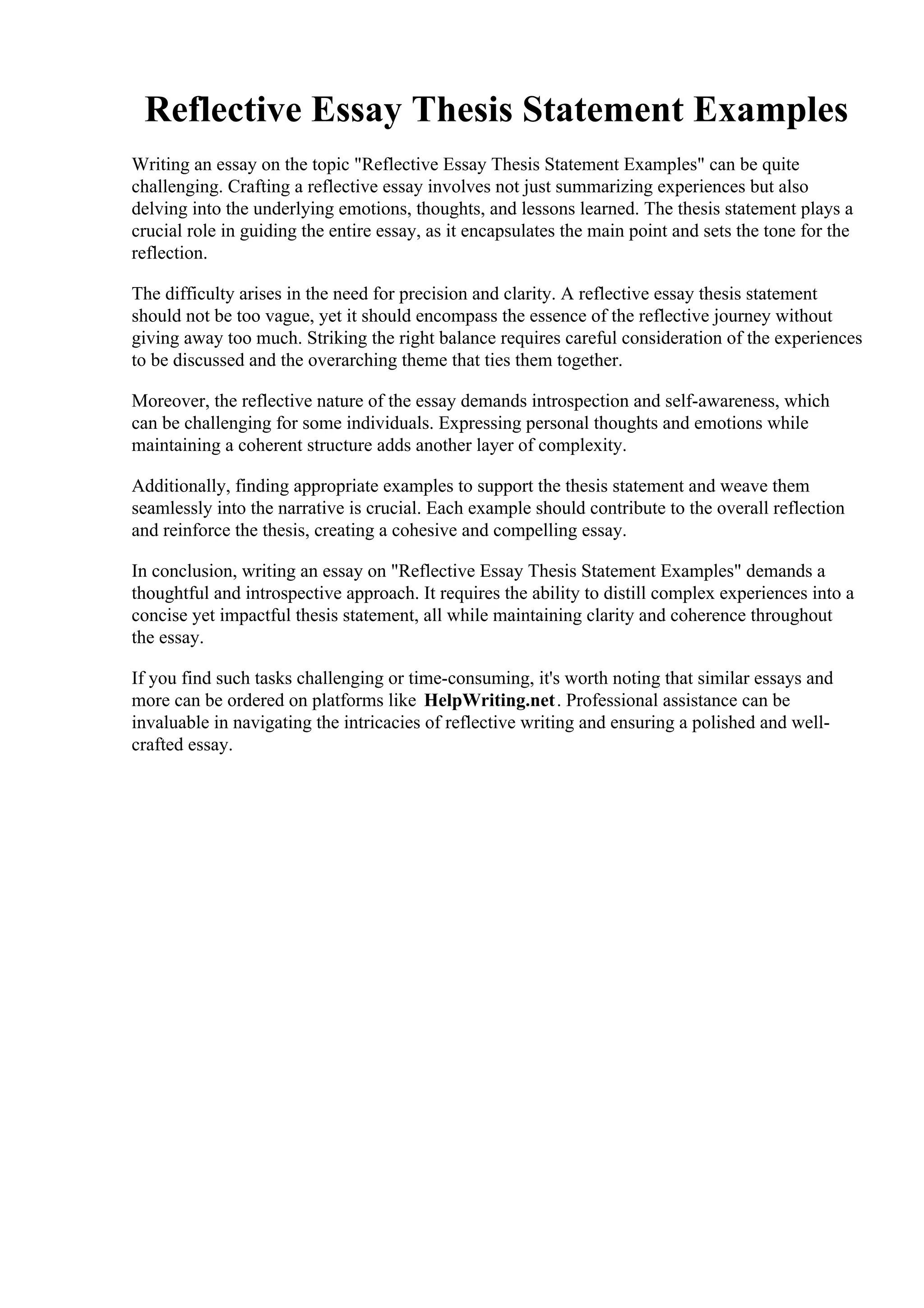 Reflective Essay Thesis Statement Examples
Writing an essay on the topic "Reflective Essay Thesis Statement Examples" can be quite
challenging. Crafting a reflective essay involves not just summarizing experiences but also
delving into the underlying emotions, thoughts, and lessons learned. The thesis statement plays a
crucial role in guiding the entire essay, as it encapsulates the main point and sets the tone for the
reflection.
The difficulty arises in the need for precision and clarity. A reflective essay thesis statement
should not be too vague, yet it should encompass the essence of the reflective journey without
giving away too much. Striking the right balance requires careful consideration of the experiences
to be discussed and the overarching theme that ties them together.
Moreover, the reflective nature of the essay demands introspection and self-awareness, which
can be challenging for some individuals. Expressing personal thoughts and emotions while
maintaining a coherent structure adds another layer of complexity.
Additionally, finding appropriate examples to support the thesis statement and weave them
seamlessly into the narrative is crucial. Each example should contribute to the overall reflection
and reinforce the thesis, creating a cohesive and compelling essay.
In conclusion, writing an essay on "Reflective Essay Thesis Statement Examples" demands a
thoughtful and introspective approach. It requires the ability to distill complex experiences into a
concise yet impactful thesis statement, all while maintaining clarity and coherence throughout
the essay.
If you find such tasks challenging or time-consuming, it's worth noting that similar essays and
more can be ordered on platforms like HelpWriting.net. Professional assistance can be
invaluable in navigating the intricacies of reflective writing and ensuring a polished and well-
crafted essay.
Reflective Essay Thesis Statement ExamplesReflective Essay Thesis Statement Examples
 