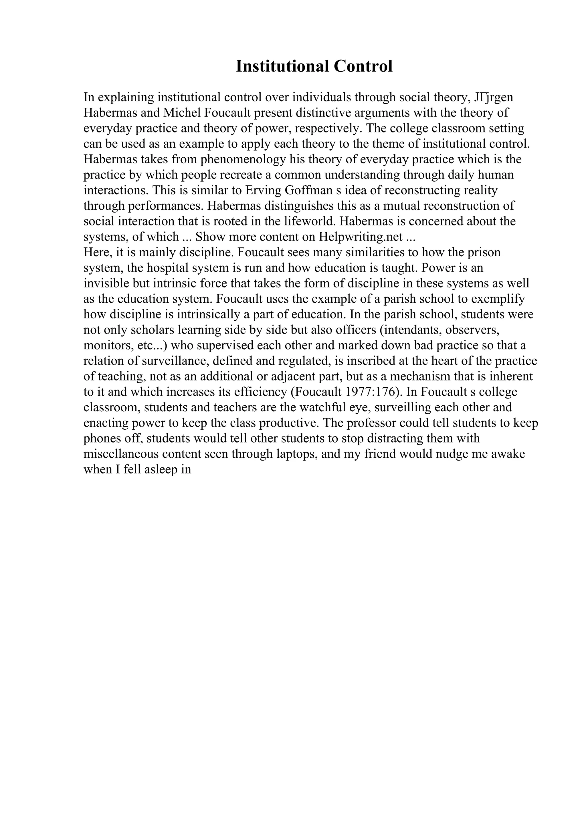 Institutional Control
In explaining institutional control over individuals through social theory, JГјrgen
Habermas and Michel Foucault present distinctive arguments with the theory of
everyday practice and theory of power, respectively. The college classroom setting
can be used as an example to apply each theory to the theme of institutional control.
Habermas takes from phenomenology his theory of everyday practice which is the
practice by which people recreate a common understanding through daily human
interactions. This is similar to Erving Goffman s idea of reconstructing reality
through performances. Habermas distinguishes this as a mutual reconstruction of
social interaction that is rooted in the lifeworld. Habermas is concerned about the
systems, of which ... Show more content on Helpwriting.net ...
Here, it is mainly discipline. Foucault sees many similarities to how the prison
system, the hospital system is run and how education is taught. Power is an
invisible but intrinsic force that takes the form of discipline in these systems as well
as the education system. Foucault uses the example of a parish school to exemplify
how discipline is intrinsically a part of education. In the parish school, students were
not only scholars learning side by side but also officers (intendants, observers,
monitors, etc...) who supervised each other and marked down bad practice so that a
relation of surveillance, defined and regulated, is inscribed at the heart of the practice
of teaching, not as an additional or adjacent part, but as a mechanism that is inherent
to it and which increases its efficiency (Foucault 1977:176). In Foucault s college
classroom, students and teachers are the watchful eye, surveilling each other and
enacting power to keep the class productive. The professor could tell students to keep
phones off, students would tell other students to stop distracting them with
miscellaneous content seen through laptops, and my friend would nudge me awake
when I fell asleep in
 