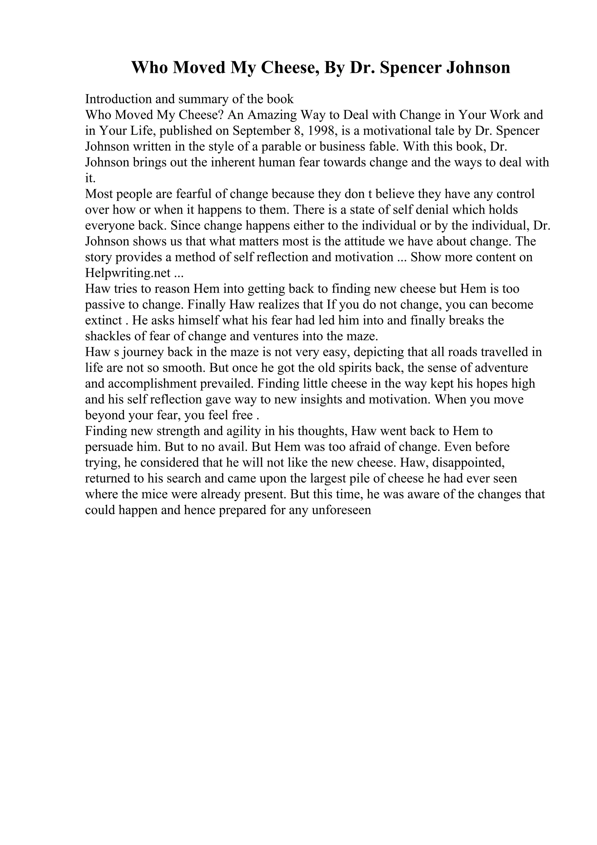 Who Moved My Cheese, By Dr. Spencer Johnson
Introduction and summary of the book
Who Moved My Cheese? An Amazing Way to Deal with Change in Your Work and
in Your Life, published on September 8, 1998, is a motivational tale by Dr. Spencer
Johnson written in the style of a parable or business fable. With this book, Dr.
Johnson brings out the inherent human fear towards change and the ways to deal with
it.
Most people are fearful of change because they don t believe they have any control
over how or when it happens to them. There is a state of self denial which holds
everyone back. Since change happens either to the individual or by the individual, Dr.
Johnson shows us that what matters most is the attitude we have about change. The
story provides a method of self reflection and motivation ... Show more content on
Helpwriting.net ...
Haw tries to reason Hem into getting back to finding new cheese but Hem is too
passive to change. Finally Haw realizes that If you do not change, you can become
extinct . He asks himself what his fear had led him into and finally breaks the
shackles of fear of change and ventures into the maze.
Haw s journey back in the maze is not very easy, depicting that all roads travelled in
life are not so smooth. But once he got the old spirits back, the sense of adventure
and accomplishment prevailed. Finding little cheese in the way kept his hopes high
and his self reflection gave way to new insights and motivation. When you move
beyond your fear, you feel free .
Finding new strength and agility in his thoughts, Haw went back to Hem to
persuade him. But to no avail. But Hem was too afraid of change. Even before
trying, he considered that he will not like the new cheese. Haw, disappointed,
returned to his search and came upon the largest pile of cheese he had ever seen
where the mice were already present. But this time, he was aware of the changes that
could happen and hence prepared for any unforeseen
 