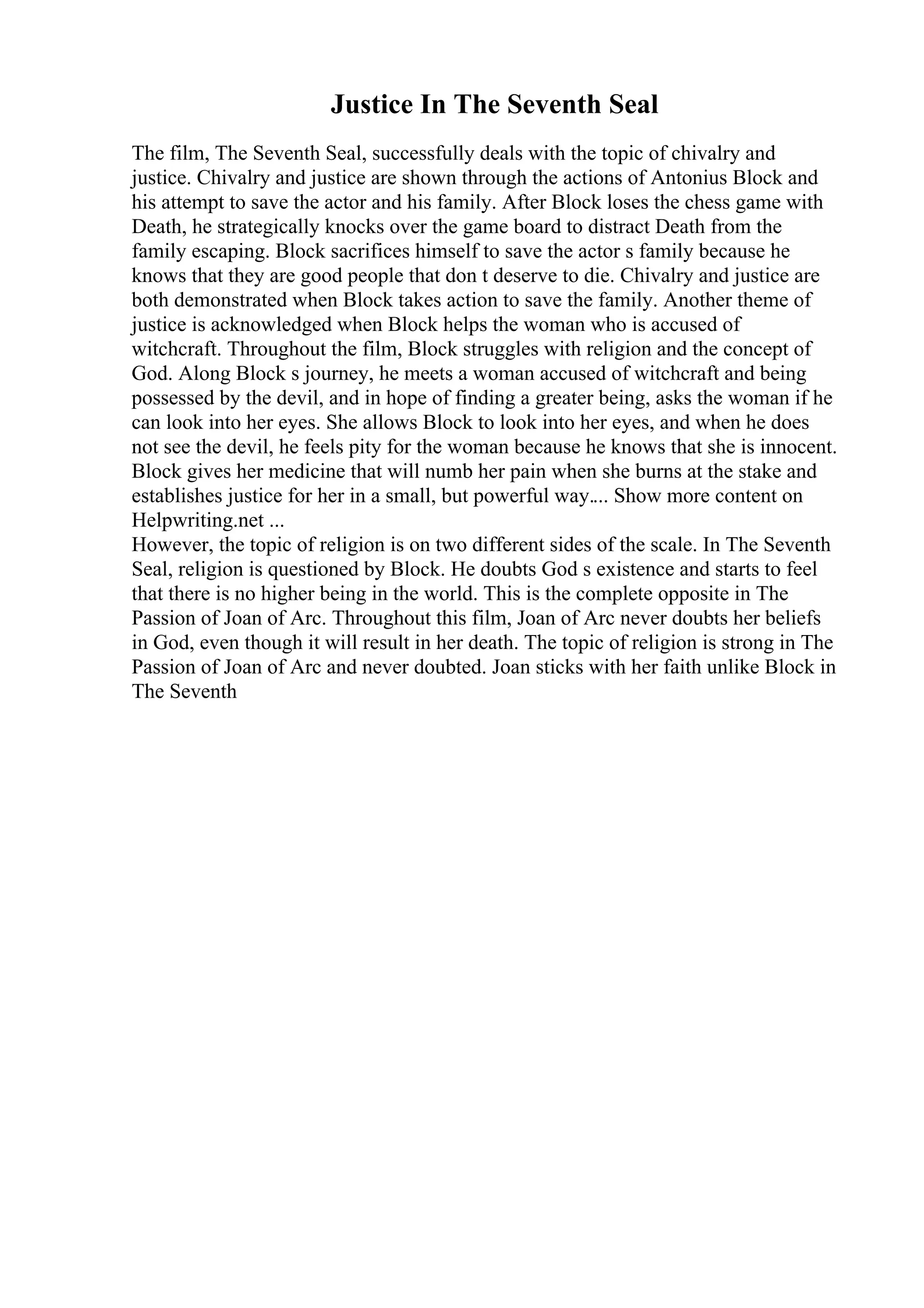 Justice In The Seventh Seal
The film, The Seventh Seal, successfully deals with the topic of chivalry and
justice. Chivalry and justice are shown through the actions of Antonius Block and
his attempt to save the actor and his family. After Block loses the chess game with
Death, he strategically knocks over the game board to distract Death from the
family escaping. Block sacrifices himself to save the actor s family because he
knows that they are good people that don t deserve to die. Chivalry and justice are
both demonstrated when Block takes action to save the family. Another theme of
justice is acknowledged when Block helps the woman who is accused of
witchcraft. Throughout the film, Block struggles with religion and the concept of
God. Along Block s journey, he meets a woman accused of witchcraft and being
possessed by the devil, and in hope of finding a greater being, asks the woman if he
can look into her eyes. She allows Block to look into her eyes, and when he does
not see the devil, he feels pity for the woman because he knows that she is innocent.
Block gives her medicine that will numb her pain when she burns at the stake and
establishes justice for her in a small, but powerful way.... Show more content on
Helpwriting.net ...
However, the topic of religion is on two different sides of the scale. In The Seventh
Seal, religion is questioned by Block. He doubts God s existence and starts to feel
that there is no higher being in the world. This is the complete opposite in The
Passion of Joan of Arc. Throughout this film, Joan of Arc never doubts her beliefs
in God, even though it will result in her death. The topic of religion is strong in The
Passion of Joan of Arc and never doubted. Joan sticks with her faith unlike Block in
The Seventh
 