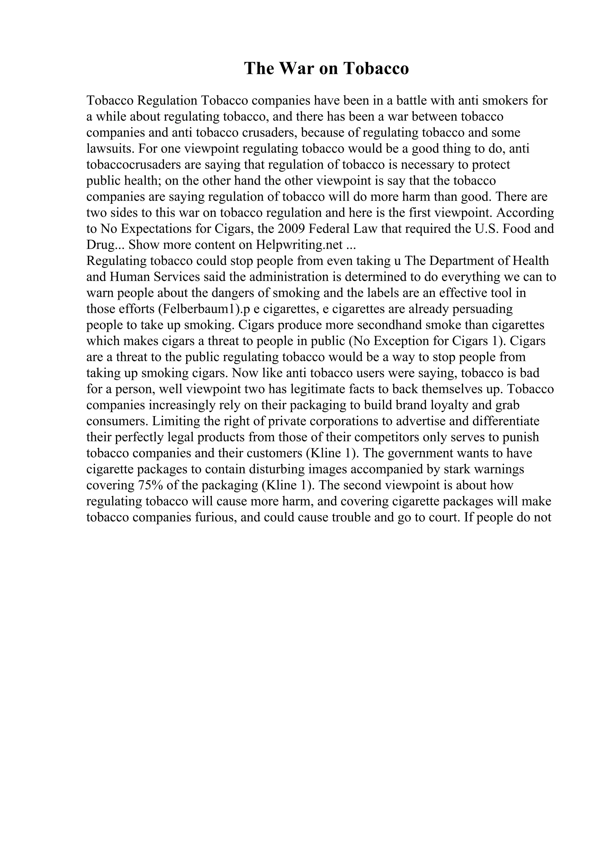 The War on Tobacco
Tobacco Regulation Tobacco companies have been in a battle with anti smokers for
a while about regulating tobacco, and there has been a war between tobacco
companies and anti tobacco crusaders, because of regulating tobacco and some
lawsuits. For one viewpoint regulating tobacco would be a good thing to do, anti
tobaccocrusaders are saying that regulation of tobacco is necessary to protect
public health; on the other hand the other viewpoint is say that the tobacco
companies are saying regulation of tobacco will do more harm than good. There are
two sides to this war on tobacco regulation and here is the first viewpoint. According
to No Expectations for Cigars, the 2009 Federal Law that required the U.S. Food and
Drug... Show more content on Helpwriting.net ...
Regulating tobacco could stop people from even taking u The Department of Health
and Human Services said the administration is determined to do everything we can to
warn people about the dangers of smoking and the labels are an effective tool in
those efforts (Felberbaum1).p e cigarettes, e cigarettes are already persuading
people to take up smoking. Cigars produce more secondhand smoke than cigarettes
which makes cigars a threat to people in public (No Exception for Cigars 1). Cigars
are a threat to the public regulating tobacco would be a way to stop people from
taking up smoking cigars. Now like anti tobacco users were saying, tobacco is bad
for a person, well viewpoint two has legitimate facts to back themselves up. Tobacco
companies increasingly rely on their packaging to build brand loyalty and grab
consumers. Limiting the right of private corporations to advertise and differentiate
their perfectly legal products from those of their competitors only serves to punish
tobacco companies and their customers (Kline 1). The government wants to have
cigarette packages to contain disturbing images accompanied by stark warnings
covering 75% of the packaging (Kline 1). The second viewpoint is about how
regulating tobacco will cause more harm, and covering cigarette packages will make
tobacco companies furious, and could cause trouble and go to court. If people do not
 