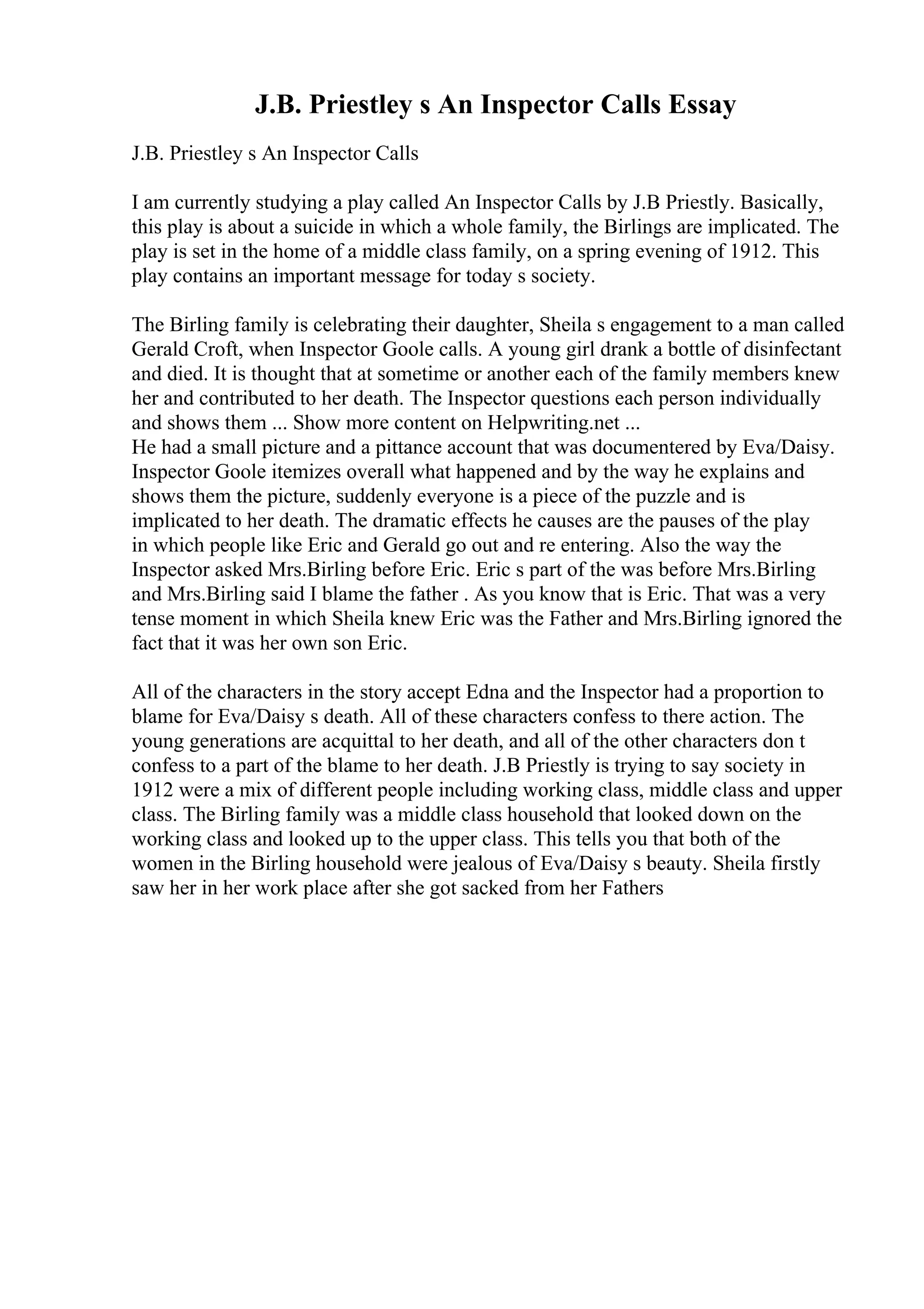 J.B. Priestley s An Inspector Calls Essay
J.B. Priestley s An Inspector Calls
I am currently studying a play called An Inspector Calls by J.B Priestly. Basically,
this play is about a suicide in which a whole family, the Birlings are implicated. The
play is set in the home of a middle class family, on a spring evening of 1912. This
play contains an important message for today s society.
The Birling family is celebrating their daughter, Sheila s engagement to a man called
Gerald Croft, when Inspector Goole calls. A young girl drank a bottle of disinfectant
and died. It is thought that at sometime or another each of the family members knew
her and contributed to her death. The Inspector questions each person individually
and shows them ... Show more content on Helpwriting.net ...
He had a small picture and a pittance account that was documentered by Eva/Daisy.
Inspector Goole itemizes overall what happened and by the way he explains and
shows them the picture, suddenly everyone is a piece of the puzzle and is
implicated to her death. The dramatic effects he causes are the pauses of the play
in which people like Eric and Gerald go out and re entering. Also the way the
Inspector asked Mrs.Birling before Eric. Eric s part of the was before Mrs.Birling
and Mrs.Birling said I blame the father . As you know that is Eric. That was a very
tense moment in which Sheila knew Eric was the Father and Mrs.Birling ignored the
fact that it was her own son Eric.
All of the characters in the story accept Edna and the Inspector had a proportion to
blame for Eva/Daisy s death. All of these characters confess to there action. The
young generations are acquittal to her death, and all of the other characters don t
confess to a part of the blame to her death. J.B Priestly is trying to say society in
1912 were a mix of different people including working class, middle class and upper
class. The Birling family was a middle class household that looked down on the
working class and looked up to the upper class. This tells you that both of the
women in the Birling household were jealous of Eva/Daisy s beauty. Sheila firstly
saw her in her work place after she got sacked from her Fathers
 