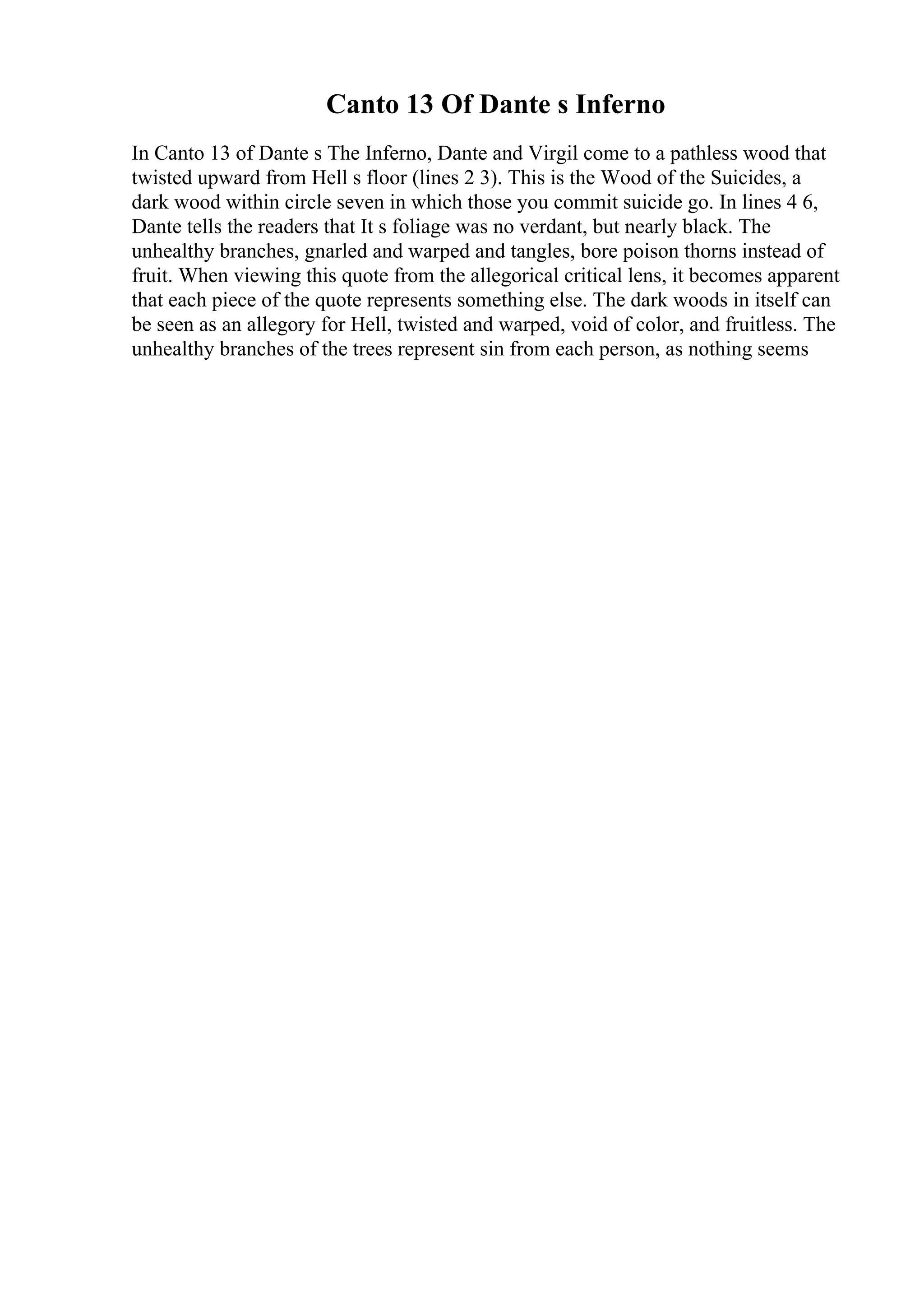 Canto 13 Of Dante s Inferno
In Canto 13 of Dante s The Inferno, Dante and Virgil come to a pathless wood that
twisted upward from Hell s floor (lines 2 3). This is the Wood of the Suicides, a
dark wood within circle seven in which those you commit suicide go. In lines 4 6,
Dante tells the readers that It s foliage was no verdant, but nearly black. The
unhealthy branches, gnarled and warped and tangles, bore poison thorns instead of
fruit. When viewing this quote from the allegorical critical lens, it becomes apparent
that each piece of the quote represents something else. The dark woods in itself can
be seen as an allegory for Hell, twisted and warped, void of color, and fruitless. The
unhealthy branches of the trees represent sin from each person, as nothing seems
 