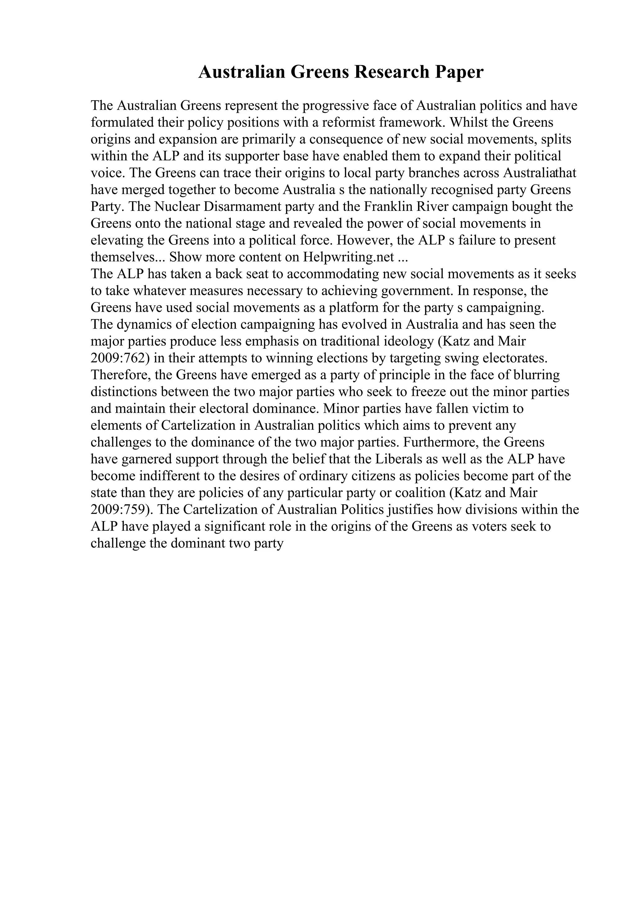 Australian Greens Research Paper
The Australian Greens represent the progressive face of Australian politics and have
formulated their policy positions with a reformist framework. Whilst the Greens
origins and expansion are primarily a consequence of new social movements, splits
within the ALP and its supporter base have enabled them to expand their political
voice. The Greens can trace their origins to local party branches across Australiathat
have merged together to become Australia s the nationally recognised party Greens
Party. The Nuclear Disarmament party and the Franklin River campaign bought the
Greens onto the national stage and revealed the power of social movements in
elevating the Greens into a political force. However, the ALP s failure to present
themselves... Show more content on Helpwriting.net ...
The ALP has taken a back seat to accommodating new social movements as it seeks
to take whatever measures necessary to achieving government. In response, the
Greens have used social movements as a platform for the party s campaigning.
The dynamics of election campaigning has evolved in Australia and has seen the
major parties produce less emphasis on traditional ideology (Katz and Mair
2009:762) in their attempts to winning elections by targeting swing electorates.
Therefore, the Greens have emerged as a party of principle in the face of blurring
distinctions between the two major parties who seek to freeze out the minor parties
and maintain their electoral dominance. Minor parties have fallen victim to
elements of Cartelization in Australian politics which aims to prevent any
challenges to the dominance of the two major parties. Furthermore, the Greens
have garnered support through the belief that the Liberals as well as the ALP have
become indifferent to the desires of ordinary citizens as policies become part of the
state than they are policies of any particular party or coalition (Katz and Mair
2009:759). The Cartelization of Australian Politics justifies how divisions within the
ALP have played a significant role in the origins of the Greens as voters seek to
challenge the dominant two party
 