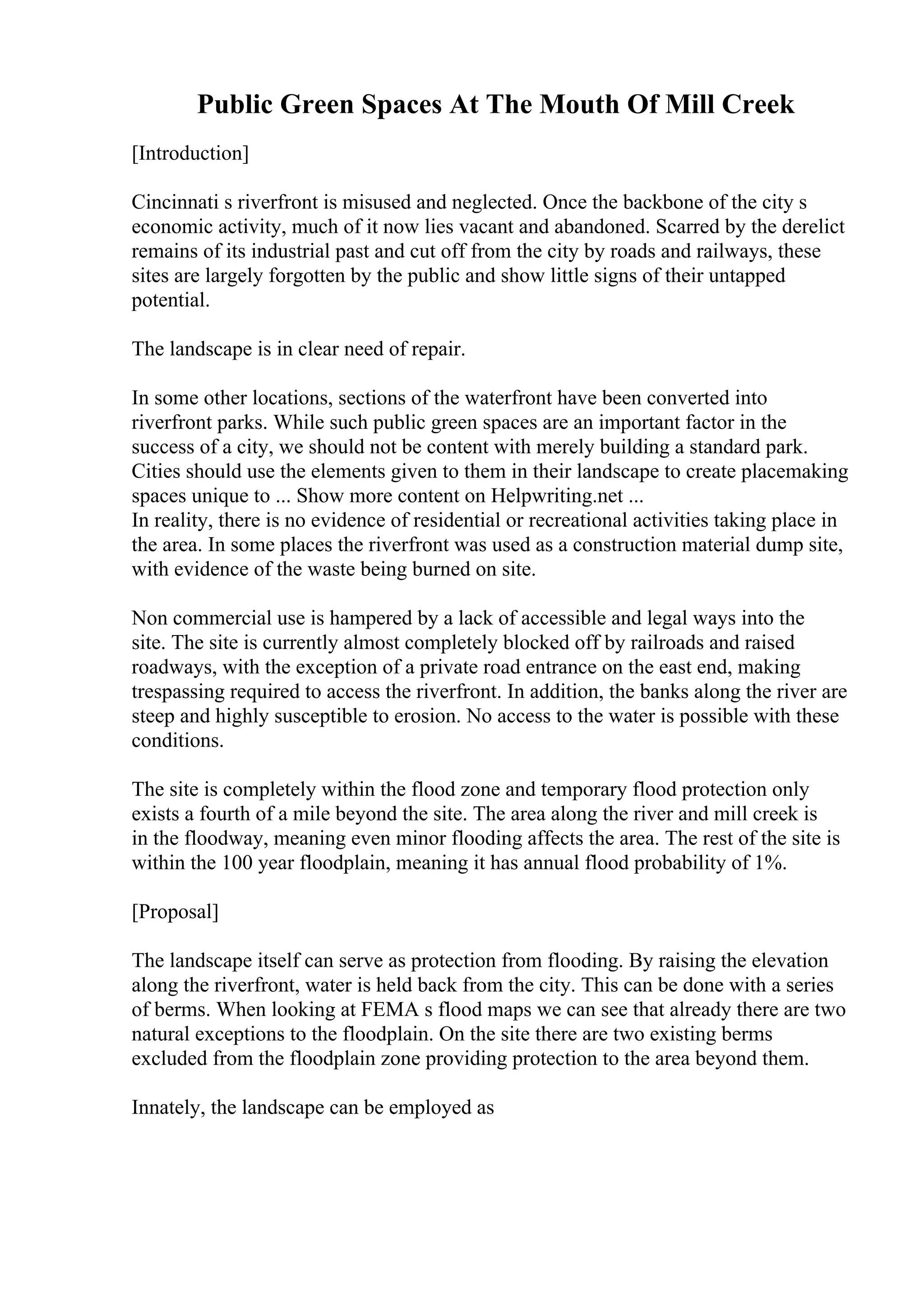 Public Green Spaces At The Mouth Of Mill Creek
[Introduction]
Cincinnati s riverfront is misused and neglected. Once the backbone of the city s
economic activity, much of it now lies vacant and abandoned. Scarred by the derelict
remains of its industrial past and cut off from the city by roads and railways, these
sites are largely forgotten by the public and show little signs of their untapped
potential.
The landscape is in clear need of repair.
In some other locations, sections of the waterfront have been converted into
riverfront parks. While such public green spaces are an important factor in the
success of a city, we should not be content with merely building a standard park.
Cities should use the elements given to them in their landscape to create placemaking
spaces unique to ... Show more content on Helpwriting.net ...
In reality, there is no evidence of residential or recreational activities taking place in
the area. In some places the riverfront was used as a construction material dump site,
with evidence of the waste being burned on site.
Non commercial use is hampered by a lack of accessible and legal ways into the
site. The site is currently almost completely blocked off by railroads and raised
roadways, with the exception of a private road entrance on the east end, making
trespassing required to access the riverfront. In addition, the banks along the river are
steep and highly susceptible to erosion. No access to the water is possible with these
conditions.
The site is completely within the flood zone and temporary flood protection only
exists a fourth of a mile beyond the site. The area along the river and mill creek is
in the floodway, meaning even minor flooding affects the area. The rest of the site is
within the 100 year floodplain, meaning it has annual flood probability of 1%.
[Proposal]
The landscape itself can serve as protection from flooding. By raising the elevation
along the riverfront, water is held back from the city. This can be done with a series
of berms. When looking at FEMA s flood maps we can see that already there are two
natural exceptions to the floodplain. On the site there are two existing berms
excluded from the floodplain zone providing protection to the area beyond them.
Innately, the landscape can be employed as
 