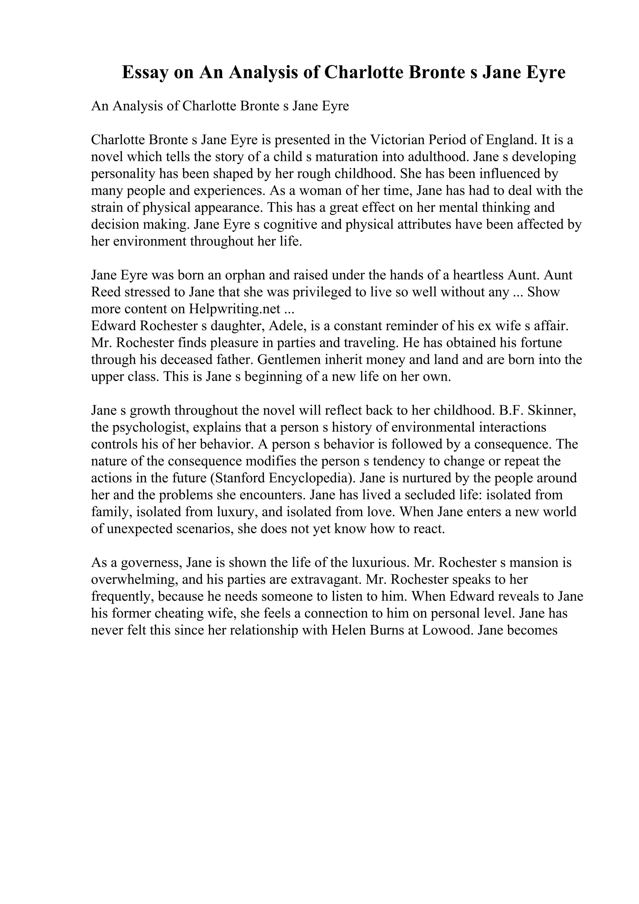 Essay on An Analysis of Charlotte Bronte s Jane Eyre
An Analysis of Charlotte Bronte s Jane Eyre
Charlotte Bronte s Jane Eyre is presented in the Victorian Period of England. It is a
novel which tells the story of a child s maturation into adulthood. Jane s developing
personality has been shaped by her rough childhood. She has been influenced by
many people and experiences. As a woman of her time, Jane has had to deal with the
strain of physical appearance. This has a great effect on her mental thinking and
decision making. Jane Eyre s cognitive and physical attributes have been affected by
her environment throughout her life.
Jane Eyre was born an orphan and raised under the hands of a heartless Aunt. Aunt
Reed stressed to Jane that she was privileged to live so well without any ... Show
more content on Helpwriting.net ...
Edward Rochester s daughter, Adele, is a constant reminder of his ex wife s affair.
Mr. Rochester finds pleasure in parties and traveling. He has obtained his fortune
through his deceased father. Gentlemen inherit money and land and are born into the
upper class. This is Jane s beginning of a new life on her own.
Jane s growth throughout the novel will reflect back to her childhood. B.F. Skinner,
the psychologist, explains that a person s history of environmental interactions
controls his of her behavior. A person s behavior is followed by a consequence. The
nature of the consequence modifies the person s tendency to change or repeat the
actions in the future (Stanford Encyclopedia). Jane is nurtured by the people around
her and the problems she encounters. Jane has lived a secluded life: isolated from
family, isolated from luxury, and isolated from love. When Jane enters a new world
of unexpected scenarios, she does not yet know how to react.
As a governess, Jane is shown the life of the luxurious. Mr. Rochester s mansion is
overwhelming, and his parties are extravagant. Mr. Rochester speaks to her
frequently, because he needs someone to listen to him. When Edward reveals to Jane
his former cheating wife, she feels a connection to him on personal level. Jane has
never felt this since her relationship with Helen Burns at Lowood. Jane becomes
 