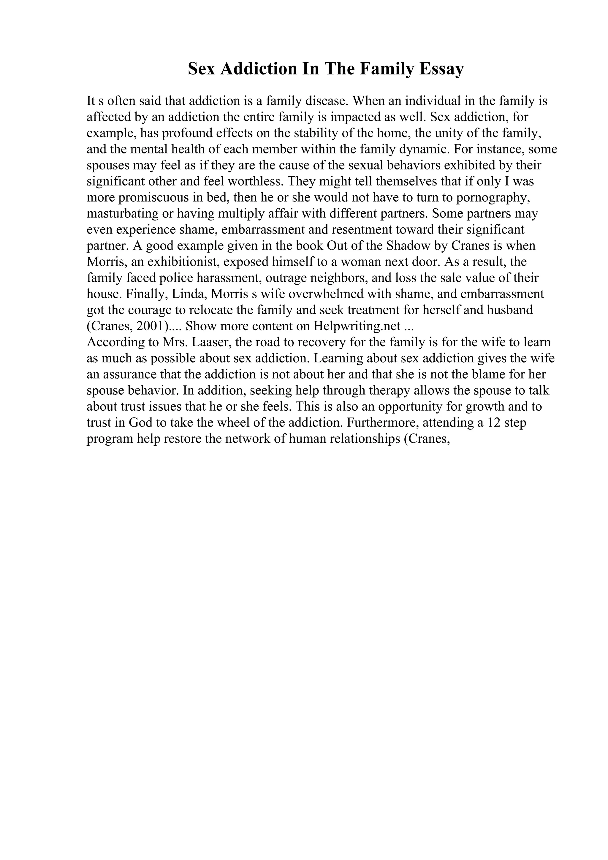 Sex Addiction In The Family Essay
It s often said that addiction is a family disease. When an individual in the family is
affected by an addiction the entire family is impacted as well. Sex addiction, for
example, has profound effects on the stability of the home, the unity of the family,
and the mental health of each member within the family dynamic. For instance, some
spouses may feel as if they are the cause of the sexual behaviors exhibited by their
significant other and feel worthless. They might tell themselves that if only I was
more promiscuous in bed, then he or she would not have to turn to pornography,
masturbating or having multiply affair with different partners. Some partners may
even experience shame, embarrassment and resentment toward their significant
partner. A good example given in the book Out of the Shadow by Cranes is when
Morris, an exhibitionist, exposed himself to a woman next door. As a result, the
family faced police harassment, outrage neighbors, and loss the sale value of their
house. Finally, Linda, Morris s wife overwhelmed with shame, and embarrassment
got the courage to relocate the family and seek treatment for herself and husband
(Cranes, 2001).... Show more content on Helpwriting.net ...
According to Mrs. Laaser, the road to recovery for the family is for the wife to learn
as much as possible about sex addiction. Learning about sex addiction gives the wife
an assurance that the addiction is not about her and that she is not the blame for her
spouse behavior. In addition, seeking help through therapy allows the spouse to talk
about trust issues that he or she feels. This is also an opportunity for growth and to
trust in God to take the wheel of the addiction. Furthermore, attending a 12 step
program help restore the network of human relationships (Cranes,
 