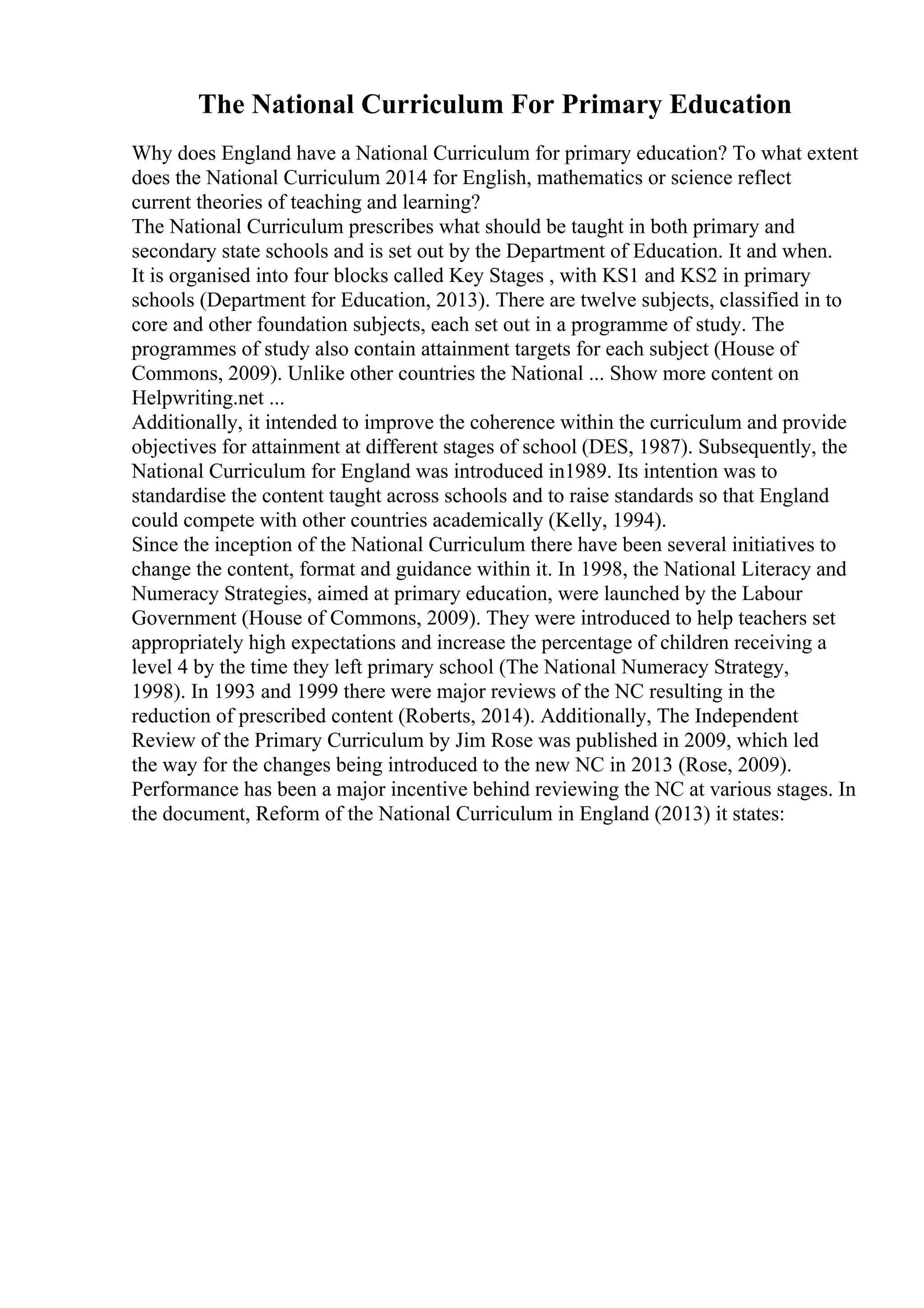 The National Curriculum For Primary Education
Why does England have a National Curriculum for primary education? To what extent
does the National Curriculum 2014 for English, mathematics or science reflect
current theories of teaching and learning?
The National Curriculum prescribes what should be taught in both primary and
secondary state schools and is set out by the Department of Education. It and when.
It is organised into four blocks called Key Stages , with KS1 and KS2 in primary
schools (Department for Education, 2013). There are twelve subjects, classified in to
core and other foundation subjects, each set out in a programme of study. The
programmes of study also contain attainment targets for each subject (House of
Commons, 2009). Unlike other countries the National ... Show more content on
Helpwriting.net ...
Additionally, it intended to improve the coherence within the curriculum and provide
objectives for attainment at different stages of school (DES, 1987). Subsequently, the
National Curriculum for England was introduced in1989. Its intention was to
standardise the content taught across schools and to raise standards so that England
could compete with other countries academically (Kelly, 1994).
Since the inception of the National Curriculum there have been several initiatives to
change the content, format and guidance within it. In 1998, the National Literacy and
Numeracy Strategies, aimed at primary education, were launched by the Labour
Government (House of Commons, 2009). They were introduced to help teachers set
appropriately high expectations and increase the percentage of children receiving a
level 4 by the time they left primary school (The National Numeracy Strategy,
1998). In 1993 and 1999 there were major reviews of the NC resulting in the
reduction of prescribed content (Roberts, 2014). Additionally, The Independent
Review of the Primary Curriculum by Jim Rose was published in 2009, which led
the way for the changes being introduced to the new NC in 2013 (Rose, 2009).
Performance has been a major incentive behind reviewing the NC at various stages. In
the document, Reform of the National Curriculum in England (2013) it states:
 