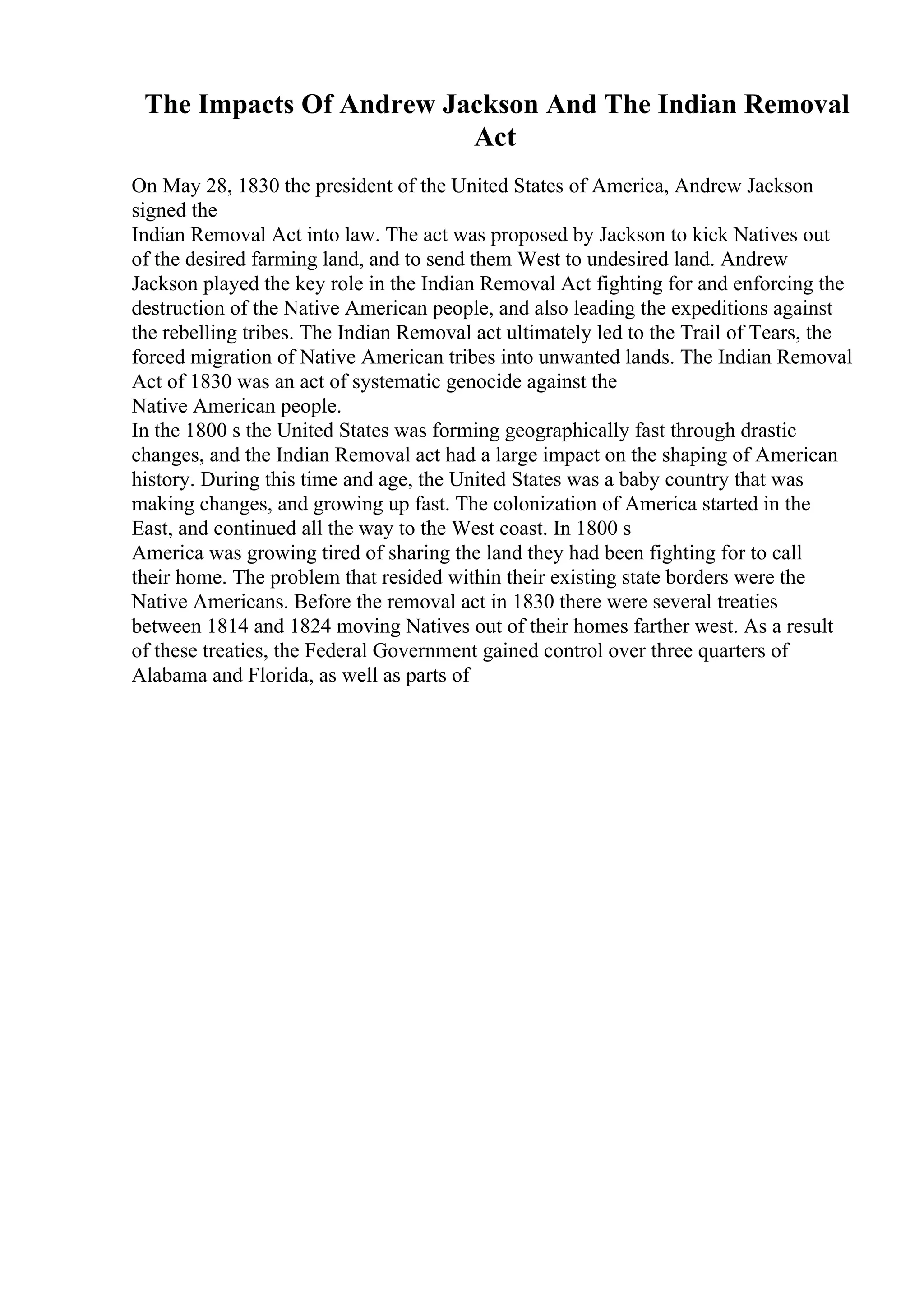 The Impacts Of Andrew Jackson And The Indian Removal
Act
On May 28, 1830 the president of the United States of America, Andrew Jackson
signed the
Indian Removal Act into law. The act was proposed by Jackson to kick Natives out
of the desired farming land, and to send them West to undesired land. Andrew
Jackson played the key role in the Indian Removal Act fighting for and enforcing the
destruction of the Native American people, and also leading the expeditions against
the rebelling tribes. The Indian Removal act ultimately led to the Trail of Tears, the
forced migration of Native American tribes into unwanted lands. The Indian Removal
Act of 1830 was an act of systematic genocide against the
Native American people.
In the 1800 s the United States was forming geographically fast through drastic
changes, and the Indian Removal act had a large impact on the shaping of American
history. During this time and age, the United States was a baby country that was
making changes, and growing up fast. The colonization of America started in the
East, and continued all the way to the West coast. In 1800 s
America was growing tired of sharing the land they had been fighting for to call
their home. The problem that resided within their existing state borders were the
Native Americans. Before the removal act in 1830 there were several treaties
between 1814 and 1824 moving Natives out of their homes farther west. As a result
of these treaties, the Federal Government gained control over three quarters of
Alabama and Florida, as well as parts of
 