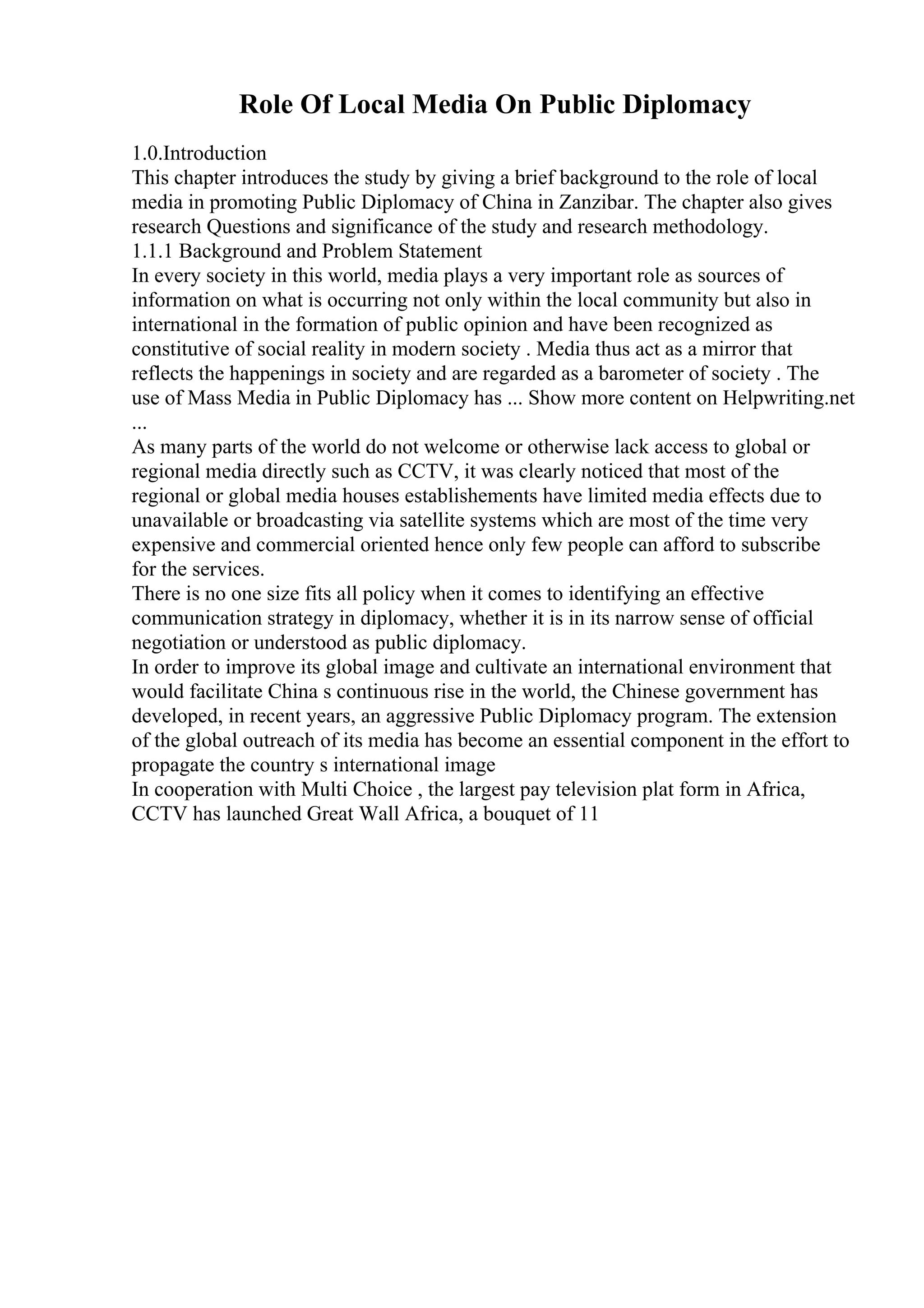Role Of Local Media On Public Diplomacy
1.0.Introduction
This chapter introduces the study by giving a brief background to the role of local
media in promoting Public Diplomacy of China in Zanzibar. The chapter also gives
research Questions and significance of the study and research methodology.
1.1.1 Background and Problem Statement
In every society in this world, media plays a very important role as sources of
information on what is occurring not only within the local community but also in
international in the formation of public opinion and have been recognized as
constitutive of social reality in modern society . Media thus act as a mirror that
reflects the happenings in society and are regarded as a barometer of society . The
use of Mass Media in Public Diplomacy has ... Show more content on Helpwriting.net
...
As many parts of the world do not welcome or otherwise lack access to global or
regional media directly such as CCTV, it was clearly noticed that most of the
regional or global media houses establishements have limited media effects due to
unavailable or broadcasting via satellite systems which are most of the time very
expensive and commercial oriented hence only few people can afford to subscribe
for the services.
There is no one size fits all policy when it comes to identifying an effective
communication strategy in diplomacy, whether it is in its narrow sense of official
negotiation or understood as public diplomacy.
In order to improve its global image and cultivate an international environment that
would facilitate China s continuous rise in the world, the Chinese government has
developed, in recent years, an aggressive Public Diplomacy program. The extension
of the global outreach of its media has become an essential component in the effort to
propagate the country s international image
In cooperation with Multi Choice , the largest pay television plat form in Africa,
CCTV has launched Great Wall Africa, a bouquet of 11
 