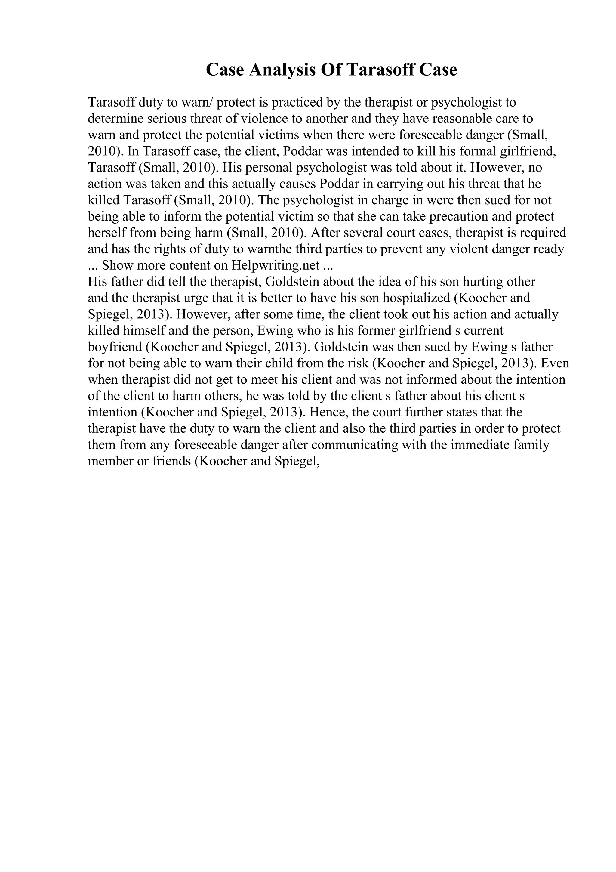 Case Analysis Of Tarasoff Case
Tarasoff duty to warn/ protect is practiced by the therapist or psychologist to
determine serious threat of violence to another and they have reasonable care to
warn and protect the potential victims when there were foreseeable danger (Small,
2010). In Tarasoff case, the client, Poddar was intended to kill his formal girlfriend,
Tarasoff (Small, 2010). His personal psychologist was told about it. However, no
action was taken and this actually causes Poddar in carrying out his threat that he
killed Tarasoff (Small, 2010). The psychologist in charge in were then sued for not
being able to inform the potential victim so that she can take precaution and protect
herself from being harm (Small, 2010). After several court cases, therapist is required
and has the rights of duty to warnthe third parties to prevent any violent danger ready
... Show more content on Helpwriting.net ...
His father did tell the therapist, Goldstein about the idea of his son hurting other
and the therapist urge that it is better to have his son hospitalized (Koocher and
Spiegel, 2013). However, after some time, the client took out his action and actually
killed himself and the person, Ewing who is his former girlfriend s current
boyfriend (Koocher and Spiegel, 2013). Goldstein was then sued by Ewing s father
for not being able to warn their child from the risk (Koocher and Spiegel, 2013). Even
when therapist did not get to meet his client and was not informed about the intention
of the client to harm others, he was told by the client s father about his client s
intention (Koocher and Spiegel, 2013). Hence, the court further states that the
therapist have the duty to warn the client and also the third parties in order to protect
them from any foreseeable danger after communicating with the immediate family
member or friends (Koocher and Spiegel,
 