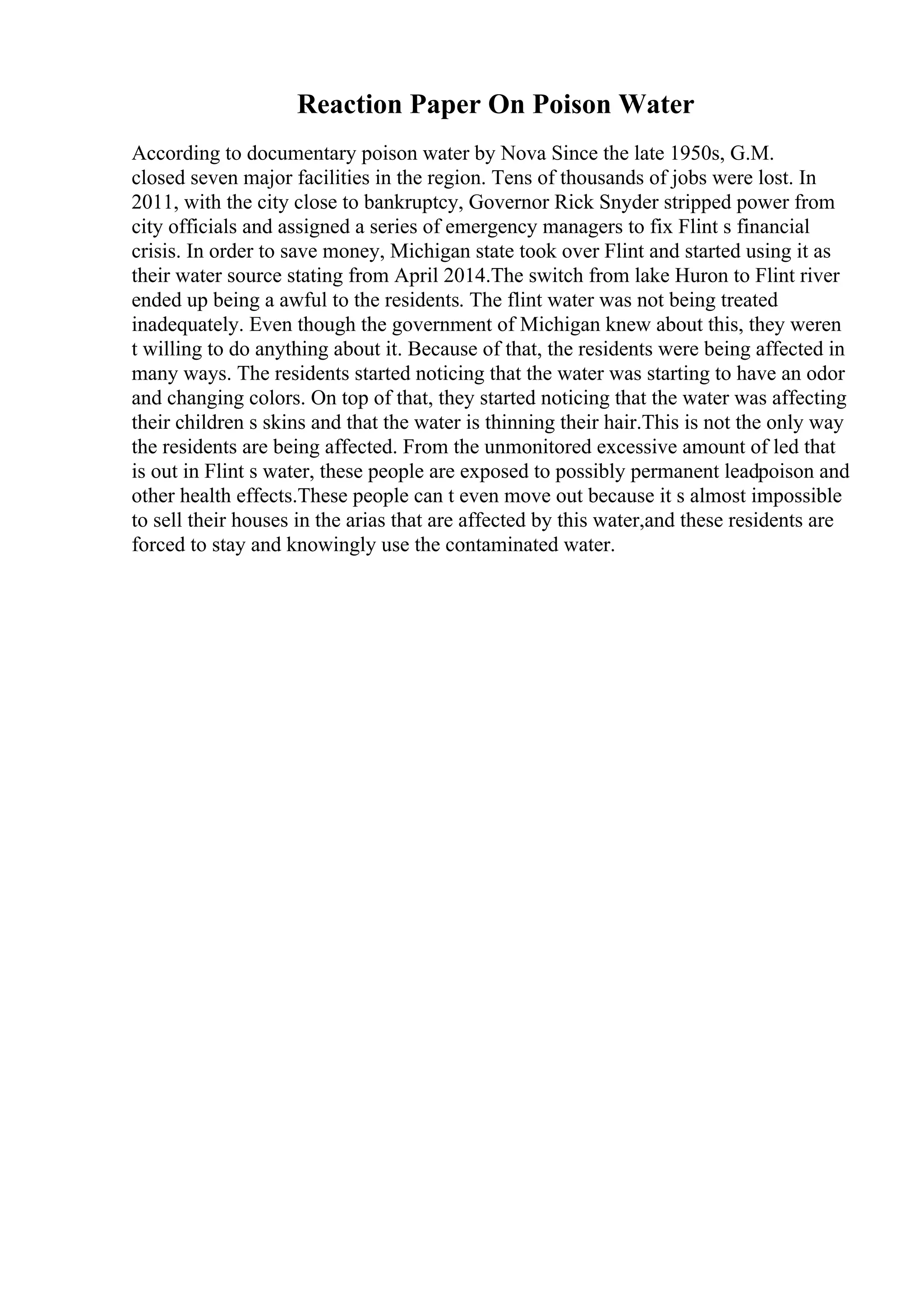 Reaction Paper On Poison Water
According to documentary poison water by Nova Since the late 1950s, G.M.
closed seven major facilities in the region. Tens of thousands of jobs were lost. In
2011, with the city close to bankruptcy, Governor Rick Snyder stripped power from
city officials and assigned a series of emergency managers to fix Flint s financial
crisis. In order to save money, Michigan state took over Flint and started using it as
their water source stating from April 2014.The switch from lake Huron to Flint river
ended up being a awful to the residents. The flint water was not being treated
inadequately. Even though the government of Michigan knew about this, they weren
t willing to do anything about it. Because of that, the residents were being affected in
many ways. The residents started noticing that the water was starting to have an odor
and changing colors. On top of that, they started noticing that the water was affecting
their children s skins and that the water is thinning their hair.This is not the only way
the residents are being affected. From the unmonitored excessive amount of led that
is out in Flint s water, these people are exposed to possibly permanent leadpoison and
other health effects.These people can t even move out because it s almost impossible
to sell their houses in the arias that are affected by this water,and these residents are
forced to stay and knowingly use the contaminated water.
 
