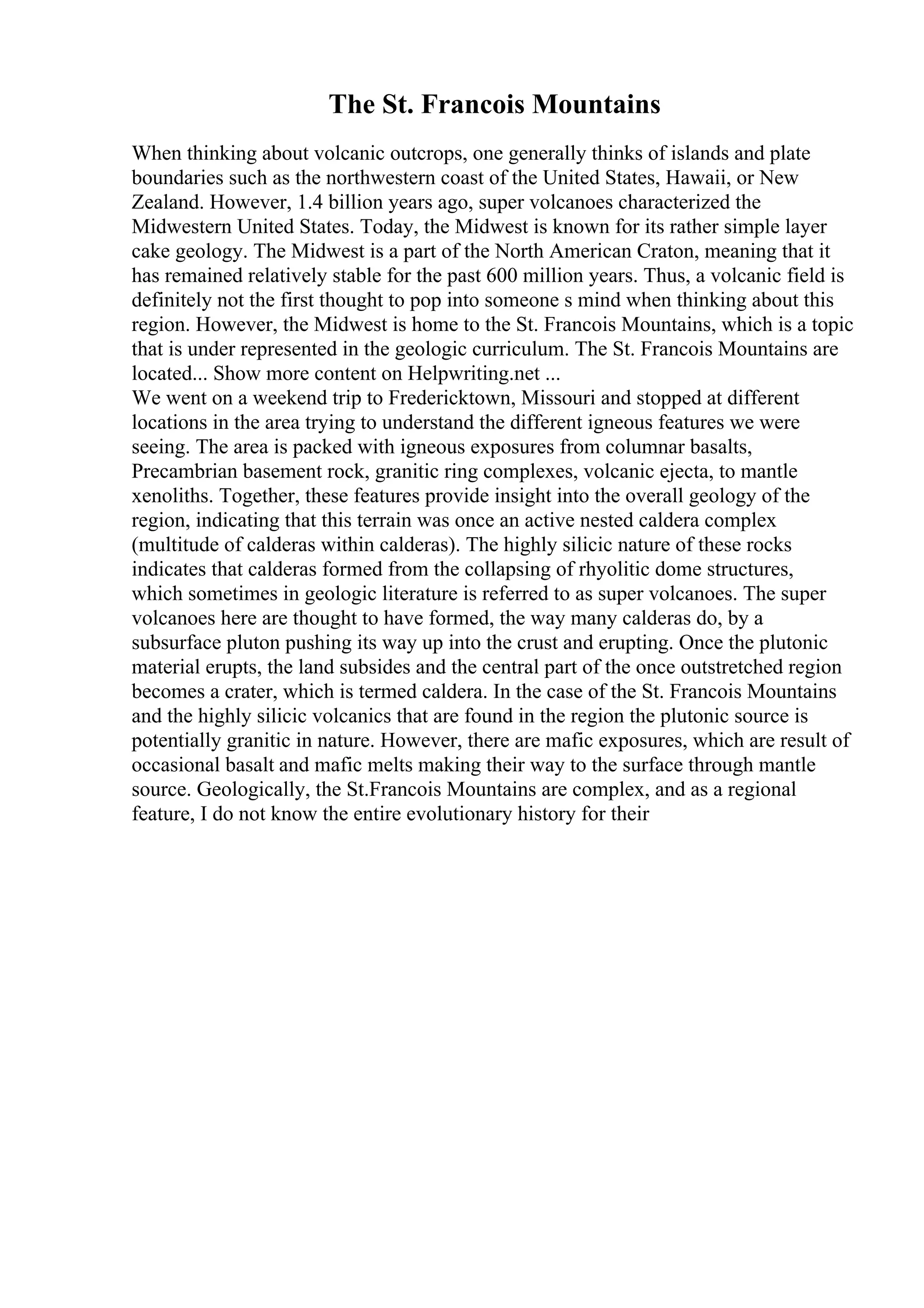The St. Francois Mountains
When thinking about volcanic outcrops, one generally thinks of islands and plate
boundaries such as the northwestern coast of the United States, Hawaii, or New
Zealand. However, 1.4 billion years ago, super volcanoes characterized the
Midwestern United States. Today, the Midwest is known for its rather simple layer
cake geology. The Midwest is a part of the North American Craton, meaning that it
has remained relatively stable for the past 600 million years. Thus, a volcanic field is
definitely not the first thought to pop into someone s mind when thinking about this
region. However, the Midwest is home to the St. Francois Mountains, which is a topic
that is under represented in the geologic curriculum. The St. Francois Mountains are
located... Show more content on Helpwriting.net ...
We went on a weekend trip to Fredericktown, Missouri and stopped at different
locations in the area trying to understand the different igneous features we were
seeing. The area is packed with igneous exposures from columnar basalts,
Precambrian basement rock, granitic ring complexes, volcanic ejecta, to mantle
xenoliths. Together, these features provide insight into the overall geology of the
region, indicating that this terrain was once an active nested caldera complex
(multitude of calderas within calderas). The highly silicic nature of these rocks
indicates that calderas formed from the collapsing of rhyolitic dome structures,
which sometimes in geologic literature is referred to as super volcanoes. The super
volcanoes here are thought to have formed, the way many calderas do, by a
subsurface pluton pushing its way up into the crust and erupting. Once the plutonic
material erupts, the land subsides and the central part of the once outstretched region
becomes a crater, which is termed caldera. In the case of the St. Francois Mountains
and the highly silicic volcanics that are found in the region the plutonic source is
potentially granitic in nature. However, there are mafic exposures, which are result of
occasional basalt and mafic melts making their way to the surface through mantle
source. Geologically, the St.Francois Mountains are complex, and as a regional
feature, I do not know the entire evolutionary history for their
 