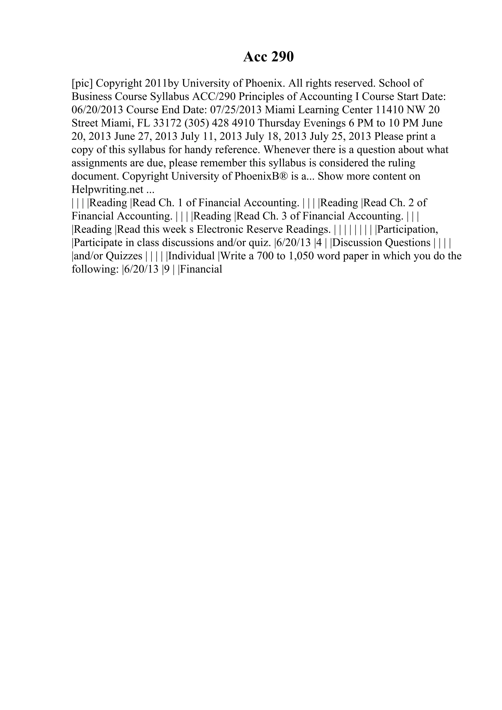 Acc 290
[pic] Copyright 2011by University of Phoenix. All rights reserved. School of
Business Course Syllabus ACC/290 Principles of Accounting I Course Start Date:
06/20/2013 Course End Date: 07/25/2013 Miami Learning Center 11410 NW 20
Street Miami, FL 33172 (305) 428 4910 Thursday Evenings 6 PM to 10 PM June
20, 2013 June 27, 2013 July 11, 2013 July 18, 2013 July 25, 2013 Please print a
copy of this syllabus for handy reference. Whenever there is a question about what
assignments are due, please remember this syllabus is considered the ruling
document. Copyright University of PhoenixВ® is a... Show more content on
Helpwriting.net ...
| | | |Reading |Read Ch. 1 of Financial Accounting. | | | |Reading |Read Ch. 2 of
Financial Accounting. | | | |Reading |Read Ch. 3 of Financial Accounting. | | |
|Reading |Read this week s Electronic Reserve Readings. | | | | | | | | |Participation,
|Participate in class discussions and/or quiz. |6/20/13 |4 | |Discussion Questions | | | |
|and/or Quizzes | | | | |Individual |Write a 700 to 1,050 word paper in which you do the
following: |6/20/13 |9 | |Financial
 