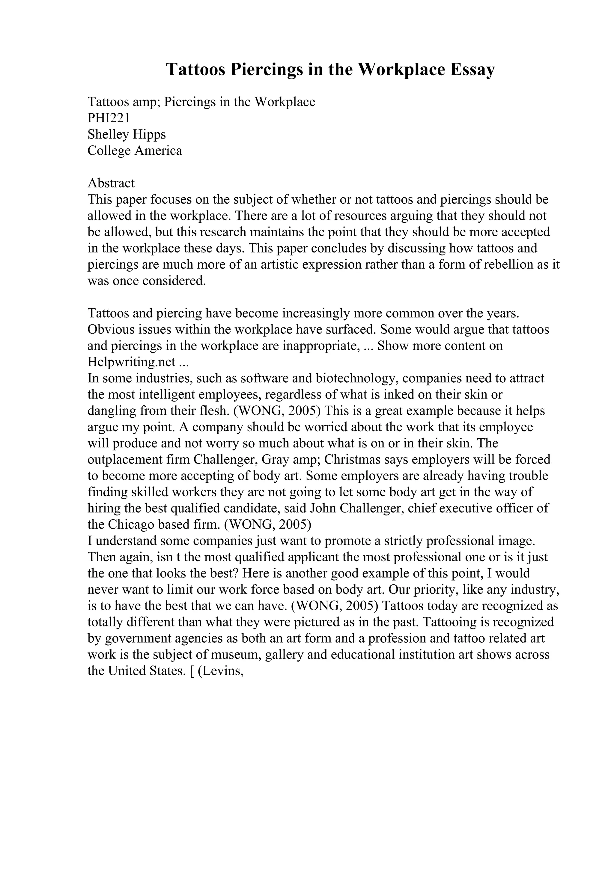 Tattoos Piercings in the Workplace Essay
Tattoos amp; Piercings in the Workplace
PHI221
Shelley Hipps
College America
Abstract
This paper focuses on the subject of whether or not tattoos and piercings should be
allowed in the workplace. There are a lot of resources arguing that they should not
be allowed, but this research maintains the point that they should be more accepted
in the workplace these days. This paper concludes by discussing how tattoos and
piercings are much more of an artistic expression rather than a form of rebellion as it
was once considered.
Tattoos and piercing have become increasingly more common over the years.
Obvious issues within the workplace have surfaced. Some would argue that tattoos
and piercings in the workplace are inappropriate, ... Show more content on
Helpwriting.net ...
In some industries, such as software and biotechnology, companies need to attract
the most intelligent employees, regardless of what is inked on their skin or
dangling from their flesh. (WONG, 2005) This is a great example because it helps
argue my point. A company should be worried about the work that its employee
will produce and not worry so much about what is on or in their skin. The
outplacement firm Challenger, Gray amp; Christmas says employers will be forced
to become more accepting of body art. Some employers are already having trouble
finding skilled workers they are not going to let some body art get in the way of
hiring the best qualified candidate, said John Challenger, chief executive officer of
the Chicago based firm. (WONG, 2005)
I understand some companies just want to promote a strictly professional image.
Then again, isn t the most qualified applicant the most professional one or is it just
the one that looks the best? Here is another good example of this point, I would
never want to limit our work force based on body art. Our priority, like any industry,
is to have the best that we can have. (WONG, 2005) Tattoos today are recognized as
totally different than what they were pictured as in the past. Tattooing is recognized
by government agencies as both an art form and a profession and tattoo related art
work is the subject of museum, gallery and educational institution art shows across
the United States. [ (Levins,
 