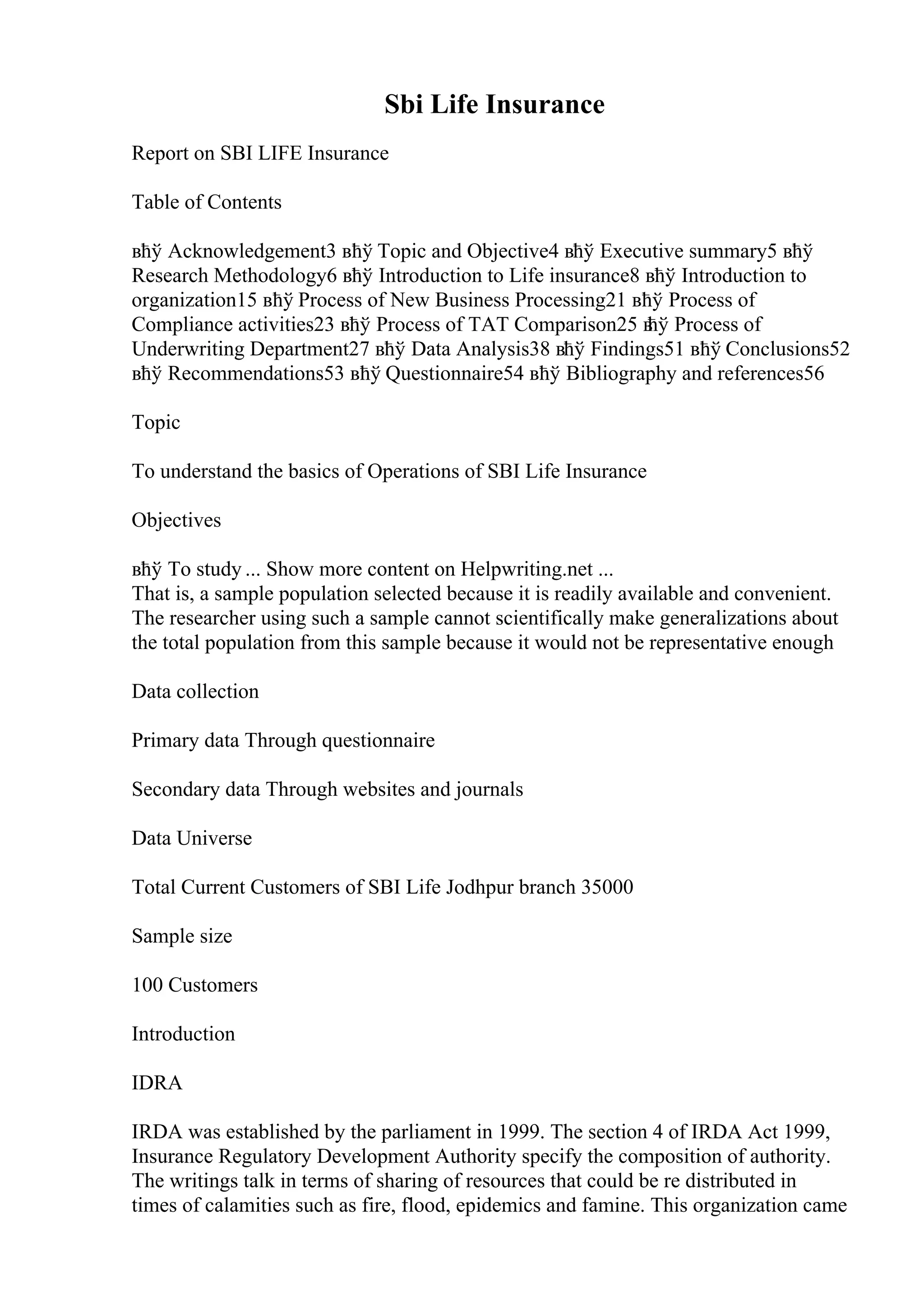 Sbi Life Insurance
Report on SBI LIFE Insurance
Table of Contents
вћў Acknowledgement3 вћў Topic and Objective4 вћў Executive summary5 вћў
Research Methodology6 вћў Introduction to Life insurance8 вћў Introduction to
organization15 вћў Process of New Business Processing21 вћў Process of
Compliance activities23 вћў Process of TAT Comparison25 в
ћў Process of
Underwriting Department27 вћў Data Analysis38 вћў Findings51 вћў Conclusions52
вћў Recommendations53 вћў Questionnaire54 вћў Bibliography and references56
Topic
To understand the basics of Operations of SBI Life Insurance
Objectives
вћў To study ... Show more content on Helpwriting.net ...
That is, a sample population selected because it is readily available and convenient.
The researcher using such a sample cannot scientifically make generalizations about
the total population from this sample because it would not be representative enough
Data collection
Primary data Through questionnaire
Secondary data Through websites and journals
Data Universe
Total Current Customers of SBI Life Jodhpur branch 35000
Sample size
100 Customers
Introduction
IDRA
IRDA was established by the parliament in 1999. The section 4 of IRDA Act 1999,
Insurance Regulatory Development Authority specify the composition of authority.
The writings talk in terms of sharing of resources that could be re distributed in
times of calamities such as fire, flood, epidemics and famine. This organization came
 