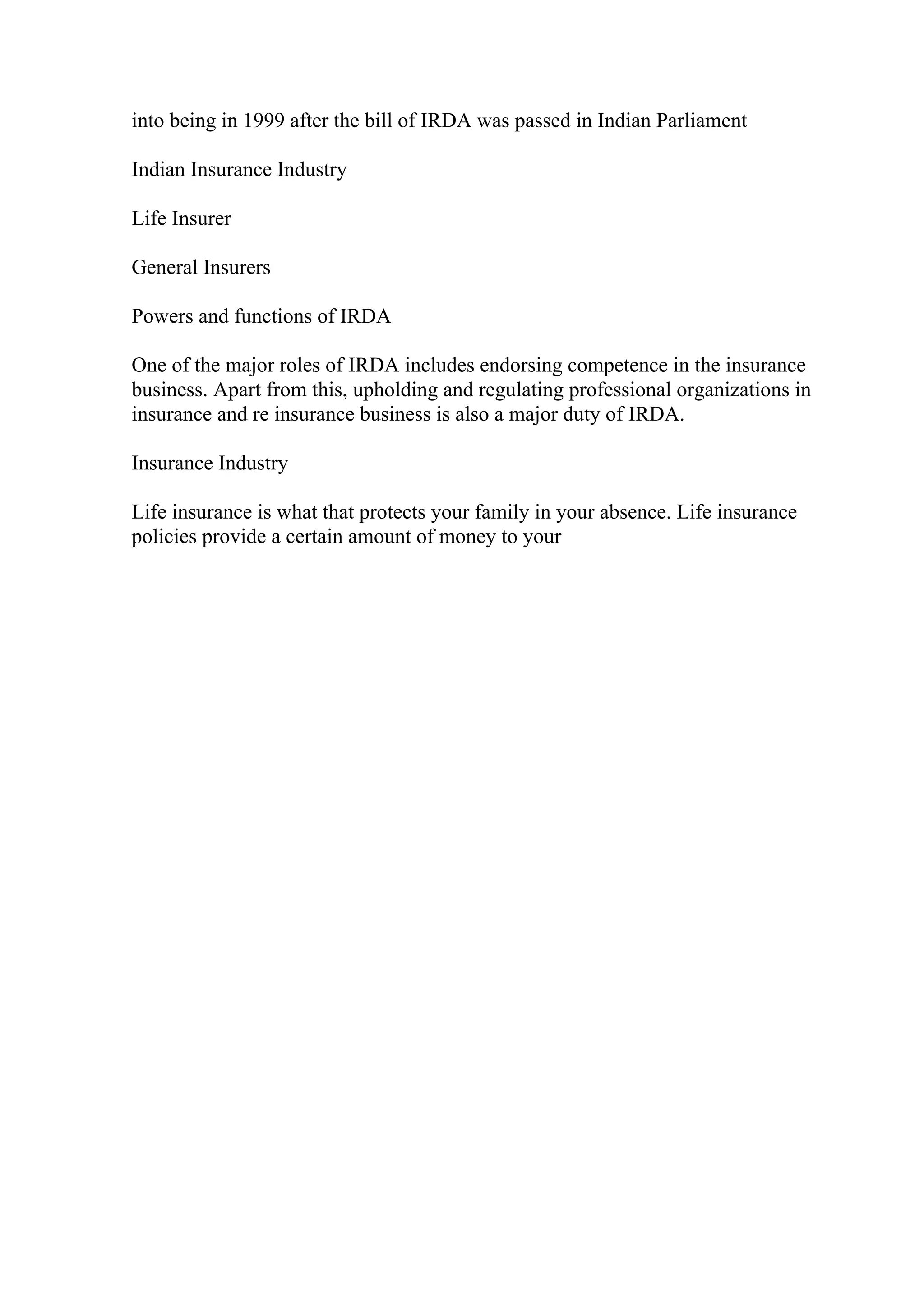 into being in 1999 after the bill of IRDA was passed in Indian Parliament
Indian Insurance Industry
Life Insurer
General Insurers
Powers and functions of IRDA
One of the major roles of IRDA includes endorsing competence in the insurance
business. Apart from this, upholding and regulating professional organizations in
insurance and re insurance business is also a major duty of IRDA.
Insurance Industry
Life insurance is what that protects your family in your absence. Life insurance
policies provide a certain amount of money to your
 
