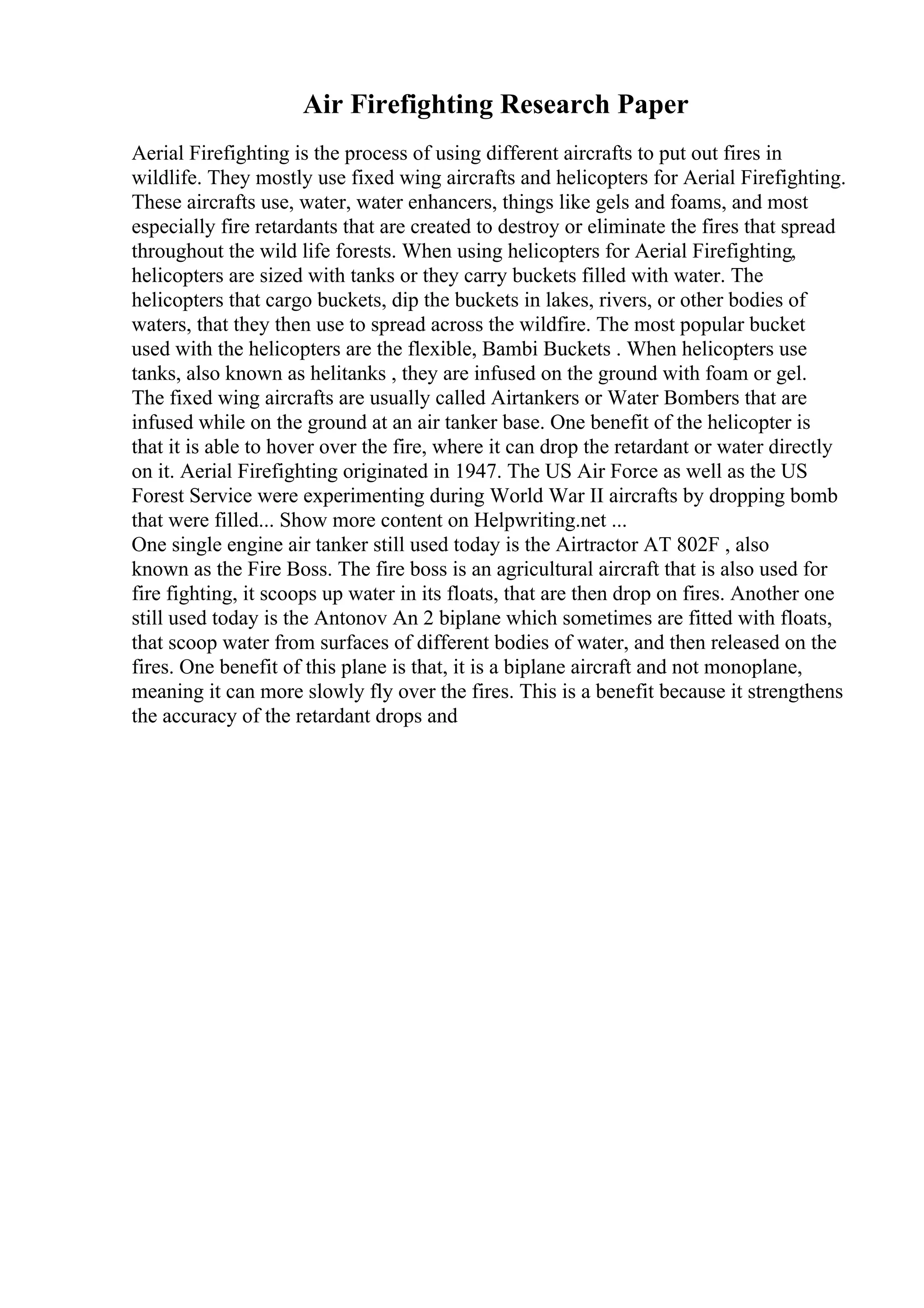 Air Firefighting Research Paper
Aerial Firefighting is the process of using different aircrafts to put out fires in
wildlife. They mostly use fixed wing aircrafts and helicopters for Aerial Firefighting.
These aircrafts use, water, water enhancers, things like gels and foams, and most
especially fire retardants that are created to destroy or eliminate the fires that spread
throughout the wild life forests. When using helicopters for Aerial Firefighting,
helicopters are sized with tanks or they carry buckets filled with water. The
helicopters that cargo buckets, dip the buckets in lakes, rivers, or other bodies of
waters, that they then use to spread across the wildfire. The most popular bucket
used with the helicopters are the flexible, Bambi Buckets . When helicopters use
tanks, also known as helitanks , they are infused on the ground with foam or gel.
The fixed wing aircrafts are usually called Airtankers or Water Bombers that are
infused while on the ground at an air tanker base. One benefit of the helicopter is
that it is able to hover over the fire, where it can drop the retardant or water directly
on it. Aerial Firefighting originated in 1947. The US Air Force as well as the US
Forest Service were experimenting during World War II aircrafts by dropping bomb
that were filled... Show more content on Helpwriting.net ...
One single engine air tanker still used today is the Airtractor AT 802F , also
known as the Fire Boss. The fire boss is an agricultural aircraft that is also used for
fire fighting, it scoops up water in its floats, that are then drop on fires. Another one
still used today is the Antonov An 2 biplane which sometimes are fitted with floats,
that scoop water from surfaces of different bodies of water, and then released on the
fires. One benefit of this plane is that, it is a biplane aircraft and not monoplane,
meaning it can more slowly fly over the fires. This is a benefit because it strengthens
the accuracy of the retardant drops and
 