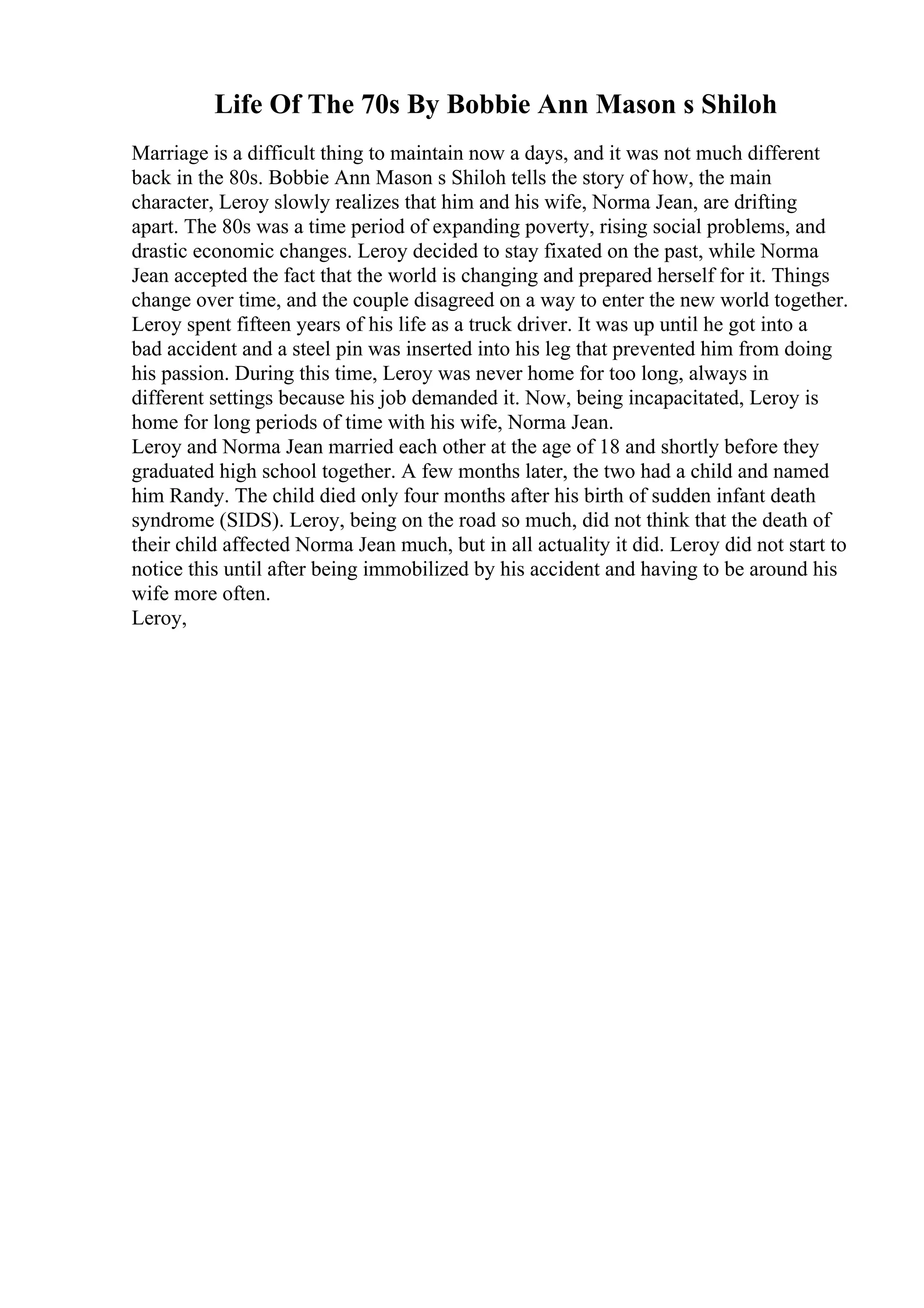 Life Of The 70s By Bobbie Ann Mason s Shiloh
Marriage is a difficult thing to maintain now a days, and it was not much different
back in the 80s. Bobbie Ann Mason s Shiloh tells the story of how, the main
character, Leroy slowly realizes that him and his wife, Norma Jean, are drifting
apart. The 80s was a time period of expanding poverty, rising social problems, and
drastic economic changes. Leroy decided to stay fixated on the past, while Norma
Jean accepted the fact that the world is changing and prepared herself for it. Things
change over time, and the couple disagreed on a way to enter the new world together.
Leroy spent fifteen years of his life as a truck driver. It was up until he got into a
bad accident and a steel pin was inserted into his leg that prevented him from doing
his passion. During this time, Leroy was never home for too long, always in
different settings because his job demanded it. Now, being incapacitated, Leroy is
home for long periods of time with his wife, Norma Jean.
Leroy and Norma Jean married each other at the age of 18 and shortly before they
graduated high school together. A few months later, the two had a child and named
him Randy. The child died only four months after his birth of sudden infant death
syndrome (SIDS). Leroy, being on the road so much, did not think that the death of
their child affected Norma Jean much, but in all actuality it did. Leroy did not start to
notice this until after being immobilized by his accident and having to be around his
wife more often.
Leroy,
 