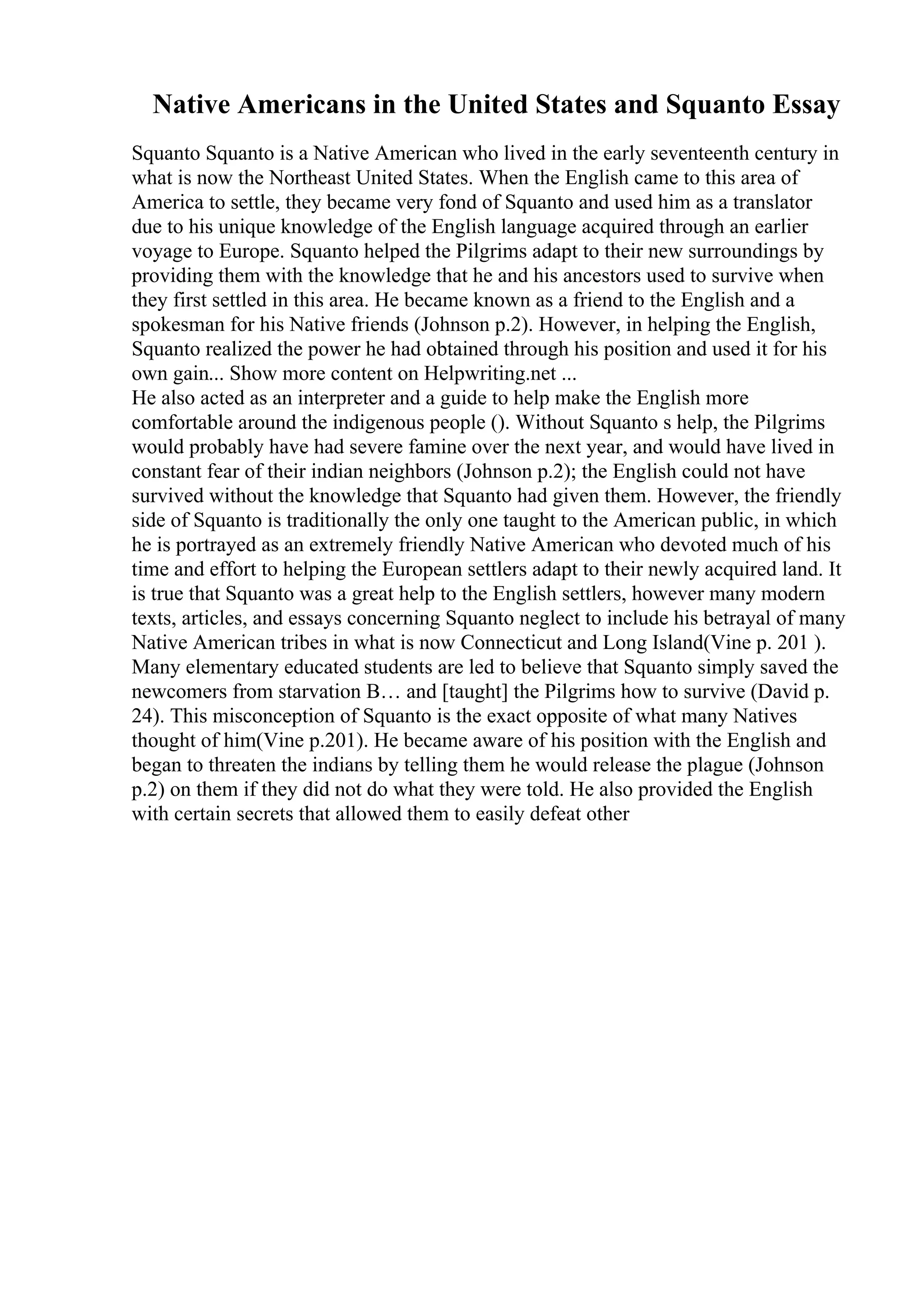Native Americans in the United States and Squanto Essay
Squanto Squanto is a Native American who lived in the early seventeenth century in
what is now the Northeast United States. When the English came to this area of
America to settle, they became very fond of Squanto and used him as a translator
due to his unique knowledge of the English language acquired through an earlier
voyage to Europe. Squanto helped the Pilgrims adapt to their new surroundings by
providing them with the knowledge that he and his ancestors used to survive when
they first settled in this area. He became known as a friend to the English and a
spokesman for his Native friends (Johnson p.2). However, in helping the English,
Squanto realized the power he had obtained through his position and used it for his
own gain... Show more content on Helpwriting.net ...
He also acted as an interpreter and a guide to help make the English more
comfortable around the indigenous people (). Without Squanto s help, the Pilgrims
would probably have had severe famine over the next year, and would have lived in
constant fear of their indian neighbors (Johnson p.2); the English could not have
survived without the knowledge that Squanto had given them. However, the friendly
side of Squanto is traditionally the only one taught to the American public, in which
he is portrayed as an extremely friendly Native American who devoted much of his
time and effort to helping the European settlers adapt to their newly acquired land. It
is true that Squanto was a great help to the English settlers, however many modern
texts, articles, and essays concerning Squanto neglect to include his betrayal of many
Native American tribes in what is now Connecticut and Long Island(Vine p. 201 ).
Many elementary educated students are led to believe that Squanto simply saved the
newcomers from starvation В… and [taught] the Pilgrims how to survive (David p.
24). This misconception of Squanto is the exact opposite of what many Natives
thought of him(Vine p.201). He became aware of his position with the English and
began to threaten the indians by telling them he would release the plague (Johnson
p.2) on them if they did not do what they were told. He also provided the English
with certain secrets that allowed them to easily defeat other
 