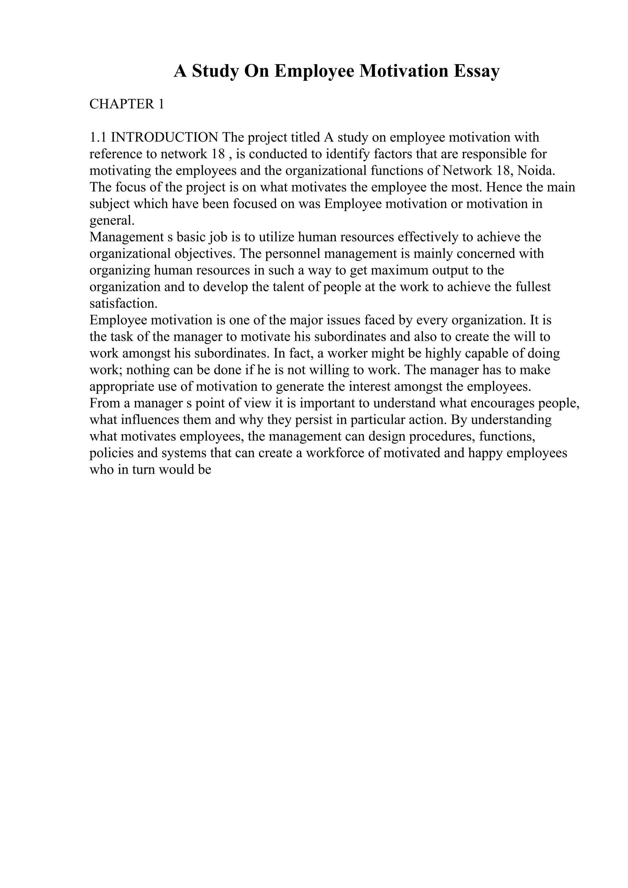A Study On Employee Motivation Essay
CHAPTER 1
1.1 INTRODUCTION The project titled A study on employee motivation with
reference to network 18 , is conducted to identify factors that are responsible for
motivating the employees and the organizational functions of Network 18, Noida.
The focus of the project is on what motivates the employee the most. Hence the main
subject which have been focused on was Employee motivation or motivation in
general.
Management s basic job is to utilize human resources effectively to achieve the
organizational objectives. The personnel management is mainly concerned with
organizing human resources in such a way to get maximum output to the
organization and to develop the talent of people at the work to achieve the fullest
satisfaction.
Employee motivation is one of the major issues faced by every organization. It is
the task of the manager to motivate his subordinates and also to create the will to
work amongst his subordinates. In fact, a worker might be highly capable of doing
work; nothing can be done if he is not willing to work. The manager has to make
appropriate use of motivation to generate the interest amongst the employees.
From a manager s point of view it is important to understand what encourages people,
what influences them and why they persist in particular action. By understanding
what motivates employees, the management can design procedures, functions,
policies and systems that can create a workforce of motivated and happy employees
who in turn would be
 