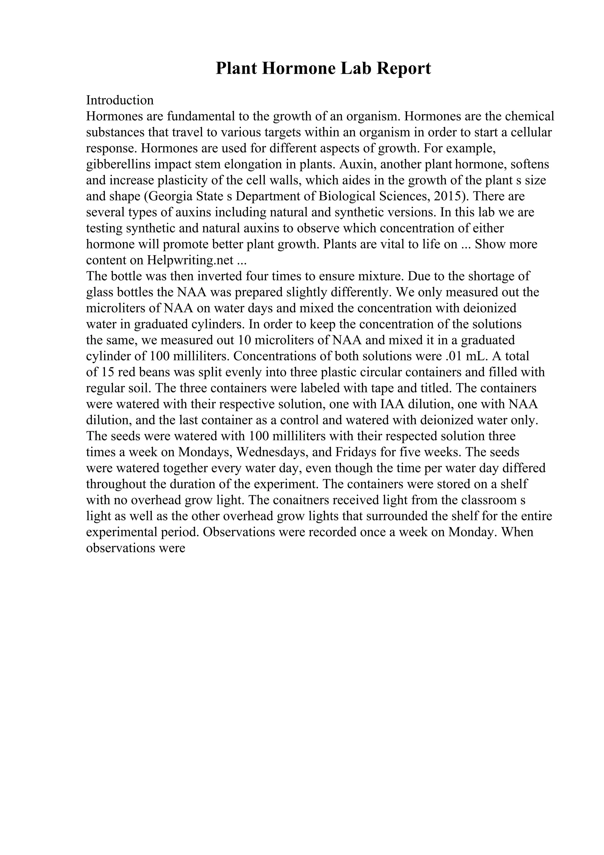 Plant Hormone Lab Report
Introduction
Hormones are fundamental to the growth of an organism. Hormones are the chemical
substances that travel to various targets within an organism in order to start a cellular
response. Hormones are used for different aspects of growth. For example,
gibberellins impact stem elongation in plants. Auxin, another plant hormone, softens
and increase plasticity of the cell walls, which aides in the growth of the plant s size
and shape (Georgia State s Department of Biological Sciences, 2015). There are
several types of auxins including natural and synthetic versions. In this lab we are
testing synthetic and natural auxins to observe which concentration of either
hormone will promote better plant growth. Plants are vital to life on ... Show more
content on Helpwriting.net ...
The bottle was then inverted four times to ensure mixture. Due to the shortage of
glass bottles the NAA was prepared slightly differently. We only measured out the
microliters of NAA on water days and mixed the concentration with deionized
water in graduated cylinders. In order to keep the concentration of the solutions
the same, we measured out 10 microliters of NAA and mixed it in a graduated
cylinder of 100 milliliters. Concentrations of both solutions were .01 mL. A total
of 15 red beans was split evenly into three plastic circular containers and filled with
regular soil. The three containers were labeled with tape and titled. The containers
were watered with their respective solution, one with IAA dilution, one with NAA
dilution, and the last container as a control and watered with deionized water only.
The seeds were watered with 100 milliliters with their respected solution three
times a week on Mondays, Wednesdays, and Fridays for five weeks. The seeds
were watered together every water day, even though the time per water day differed
throughout the duration of the experiment. The containers were stored on a shelf
with no overhead grow light. The conaitners received light from the classroom s
light as well as the other overhead grow lights that surrounded the shelf for the entire
experimental period. Observations were recorded once a week on Monday. When
observations were
 