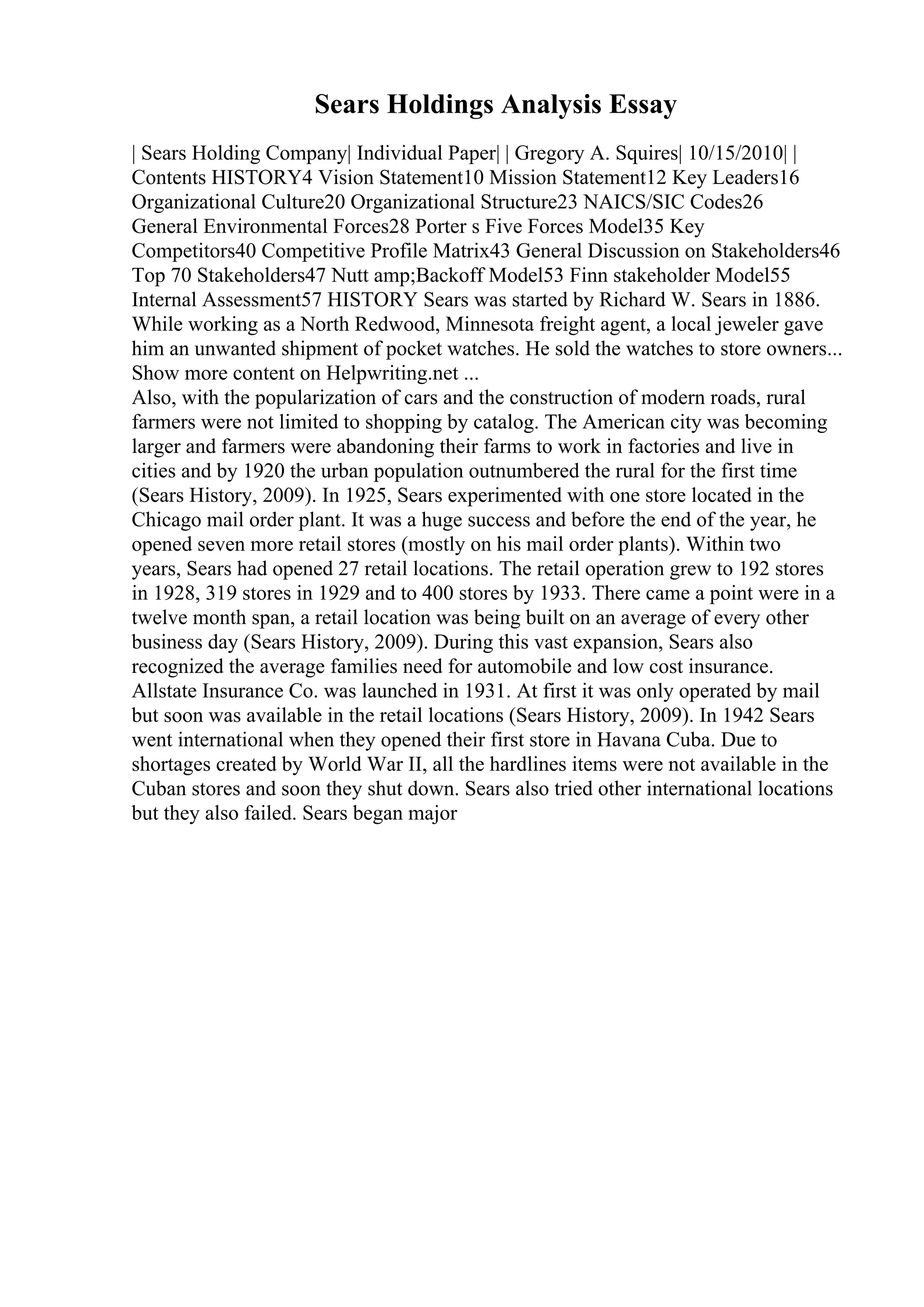Sears Holdings Analysis Essay
| Sears Holding Company| Individual Paper| | Gregory A. Squires| 10/15/2010| |
Contents HISTORY4 Vision Statement10 Mission Statement12 Key Leaders16
Organizational Culture20 Organizational Structure23 NAICS/SIC Codes26
General Environmental Forces28 Porter s Five Forces Model35 Key
Competitors40 Competitive Profile Matrix43 General Discussion on Stakeholders46
Top 70 Stakeholders47 Nutt amp;Backoff Model53 Finn stakeholder Model55
Internal Assessment57 HISTORY Sears was started by Richard W. Sears in 1886.
While working as a North Redwood, Minnesota freight agent, a local jeweler gave
him an unwanted shipment of pocket watches. He sold the watches to store owners...
Show more content on Helpwriting.net ...
Also, with the popularization of cars and the construction of modern roads, rural
farmers were not limited to shopping by catalog. The American city was becoming
larger and farmers were abandoning their farms to work in factories and live in
cities and by 1920 the urban population outnumbered the rural for the first time
(Sears History, 2009). In 1925, Sears experimented with one store located in the
Chicago mail order plant. It was a huge success and before the end of the year, he
opened seven more retail stores (mostly on his mail order plants). Within two
years, Sears had opened 27 retail locations. The retail operation grew to 192 stores
in 1928, 319 stores in 1929 and to 400 stores by 1933. There came a point were in a
twelve month span, a retail location was being built on an average of every other
business day (Sears History, 2009). During this vast expansion, Sears also
recognized the average families need for automobile and low cost insurance.
Allstate Insurance Co. was launched in 1931. At first it was only operated by mail
but soon was available in the retail locations (Sears History, 2009). In 1942 Sears
went international when they opened their first store in Havana Cuba. Due to
shortages created by World War II, all the hardlines items were not available in the
Cuban stores and soon they shut down. Sears also tried other international locations
but they also failed. Sears began major
 