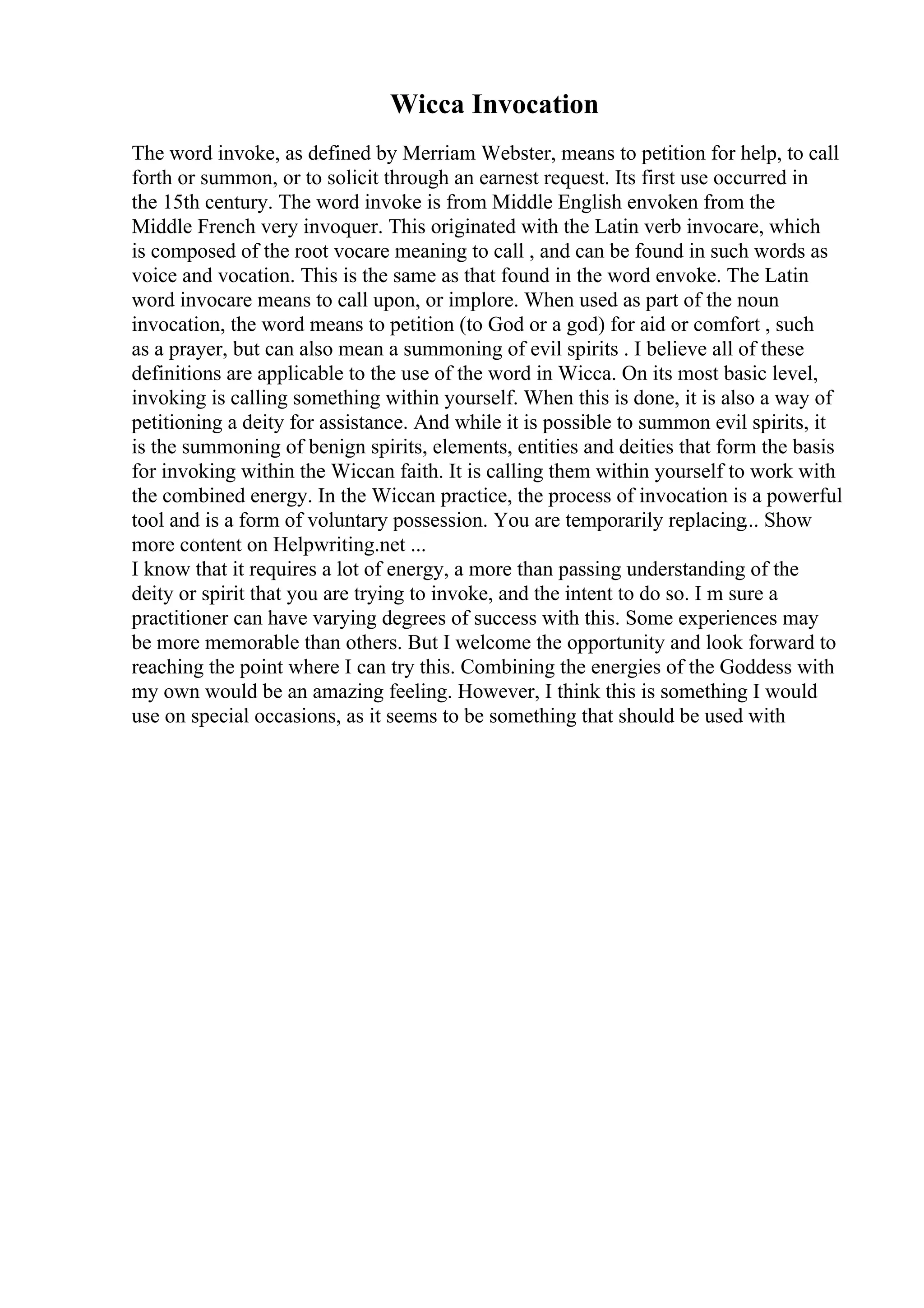 Wicca Invocation
The word invoke, as defined by Merriam Webster, means to petition for help, to call
forth or summon, or to solicit through an earnest request. Its first use occurred in
the 15th century. The word invoke is from Middle English envoken from the
Middle French very invoquer. This originated with the Latin verb invocare, which
is composed of the root vocare meaning to call , and can be found in such words as
voice and vocation. This is the same as that found in the word envoke. The Latin
word invocare means to call upon, or implore. When used as part of the noun
invocation, the word means to petition (to God or a god) for aid or comfort , such
as a prayer, but can also mean a summoning of evil spirits . I believe all of these
definitions are applicable to the use of the word in Wicca. On its most basic level,
invoking is calling something within yourself. When this is done, it is also a way of
petitioning a deity for assistance. And while it is possible to summon evil spirits, it
is the summoning of benign spirits, elements, entities and deities that form the basis
for invoking within the Wiccan faith. It is calling them within yourself to work with
the combined energy. In the Wiccan practice, the process of invocation is a powerful
tool and is a form of voluntary possession. You are temporarily replacing... Show
more content on Helpwriting.net ...
I know that it requires a lot of energy, a more than passing understanding of the
deity or spirit that you are trying to invoke, and the intent to do so. I m sure a
practitioner can have varying degrees of success with this. Some experiences may
be more memorable than others. But I welcome the opportunity and look forward to
reaching the point where I can try this. Combining the energies of the Goddess with
my own would be an amazing feeling. However, I think this is something I would
use on special occasions, as it seems to be something that should be used with
 