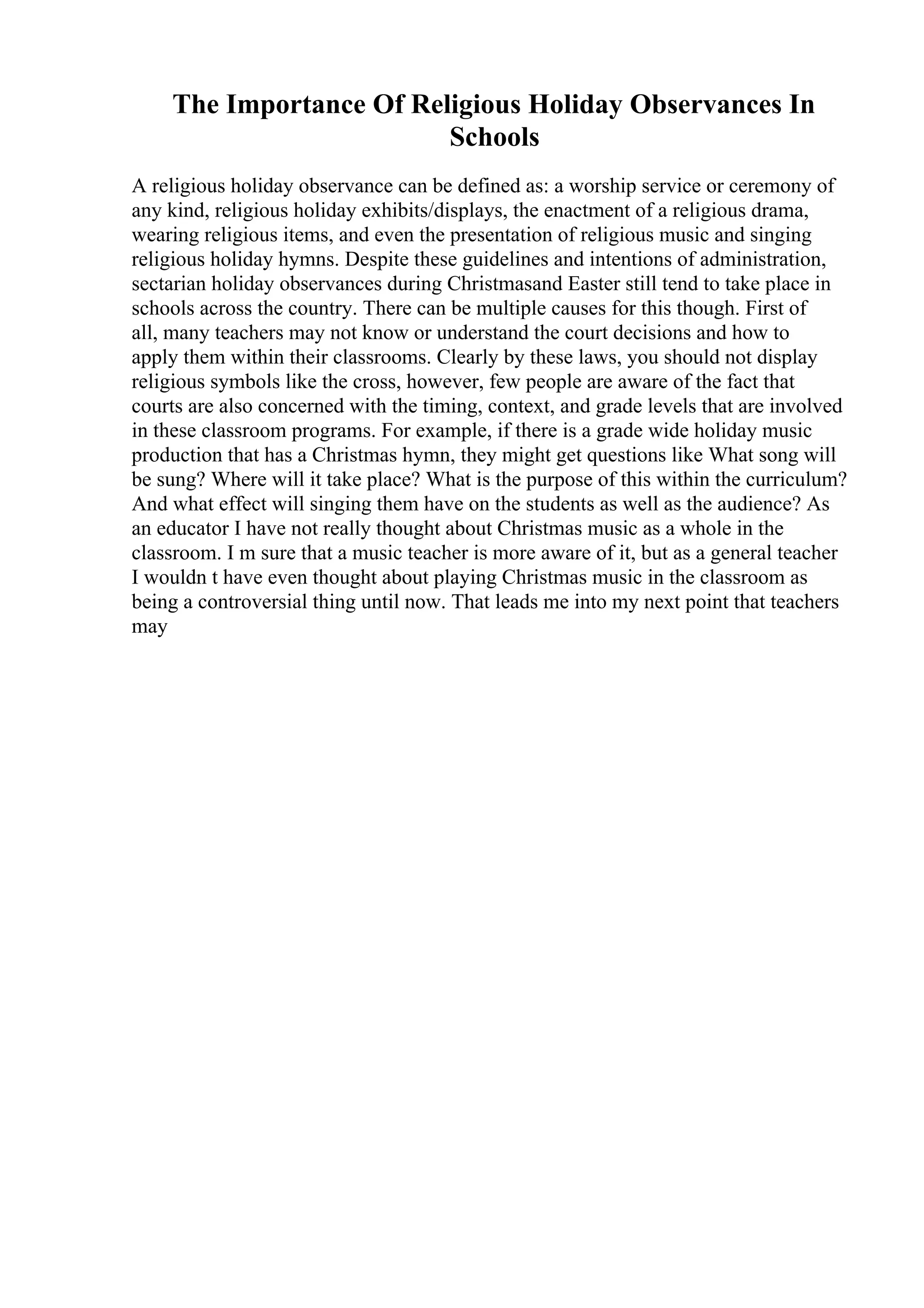 The Importance Of Religious Holiday Observances In
Schools
A religious holiday observance can be defined as: a worship service or ceremony of
any kind, religious holiday exhibits/displays, the enactment of a religious drama,
wearing religious items, and even the presentation of religious music and singing
religious holiday hymns. Despite these guidelines and intentions of administration,
sectarian holiday observances during Christmasand Easter still tend to take place in
schools across the country. There can be multiple causes for this though. First of
all, many teachers may not know or understand the court decisions and how to
apply them within their classrooms. Clearly by these laws, you should not display
religious symbols like the cross, however, few people are aware of the fact that
courts are also concerned with the timing, context, and grade levels that are involved
in these classroom programs. For example, if there is a grade wide holiday music
production that has a Christmas hymn, they might get questions like What song will
be sung? Where will it take place? What is the purpose of this within the curriculum?
And what effect will singing them have on the students as well as the audience? As
an educator I have not really thought about Christmas music as a whole in the
classroom. I m sure that a music teacher is more aware of it, but as a general teacher
I wouldn t have even thought about playing Christmas music in the classroom as
being a controversial thing until now. That leads me into my next point that teachers
may
 
