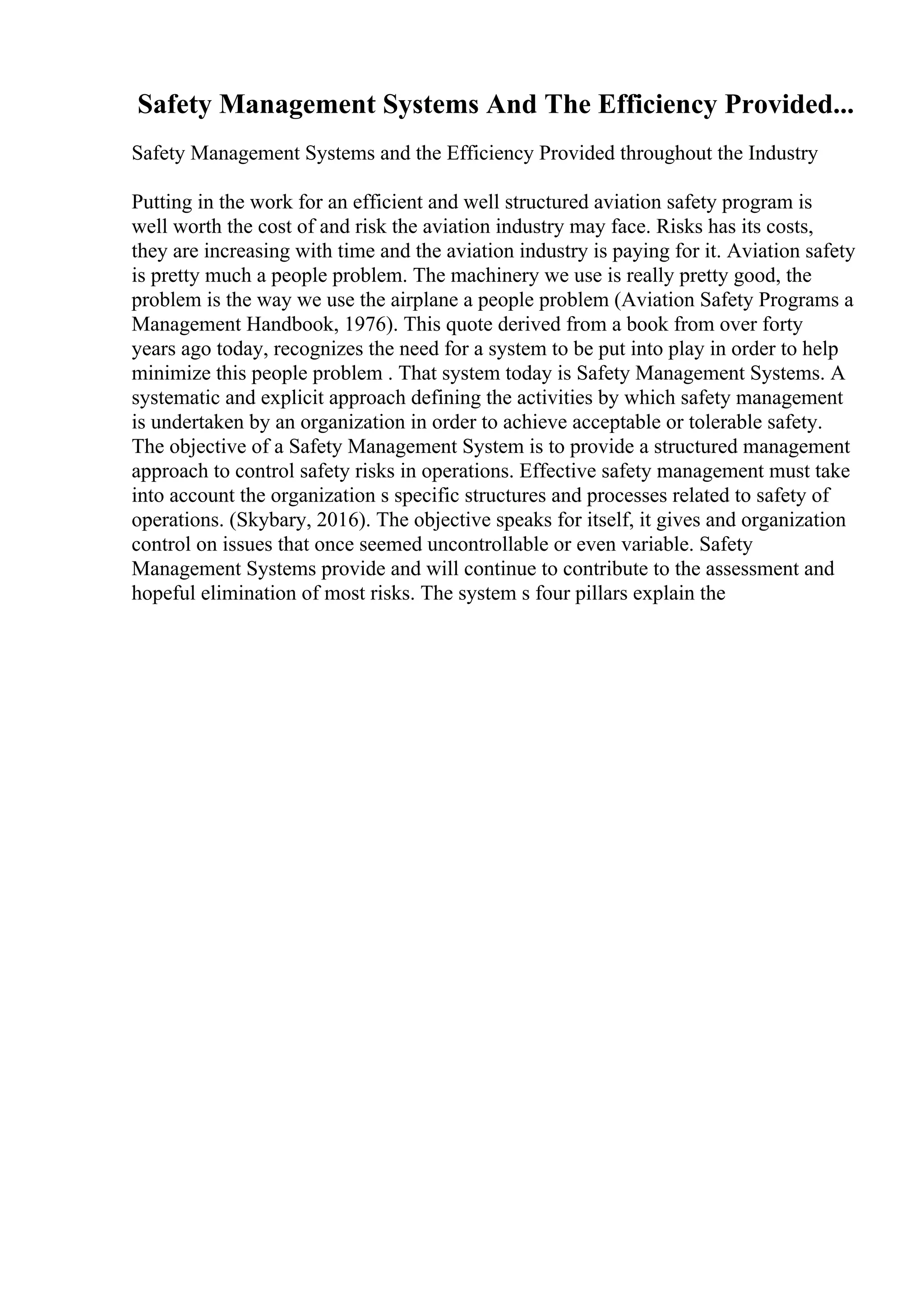 Safety Management Systems And The Efficiency Provided...
Safety Management Systems and the Efficiency Provided throughout the Industry
Putting in the work for an efficient and well structured aviation safety program is
well worth the cost of and risk the aviation industry may face. Risks has its costs,
they are increasing with time and the aviation industry is paying for it. Aviation safety
is pretty much a people problem. The machinery we use is really pretty good, the
problem is the way we use the airplane a people problem (Aviation Safety Programs a
Management Handbook, 1976). This quote derived from a book from over forty
years ago today, recognizes the need for a system to be put into play in order to help
minimize this people problem . That system today is Safety Management Systems. A
systematic and explicit approach defining the activities by which safety management
is undertaken by an organization in order to achieve acceptable or tolerable safety.
The objective of a Safety Management System is to provide a structured management
approach to control safety risks in operations. Effective safety management must take
into account the organization s specific structures and processes related to safety of
operations. (Skybary, 2016). The objective speaks for itself, it gives and organization
control on issues that once seemed uncontrollable or even variable. Safety
Management Systems provide and will continue to contribute to the assessment and
hopeful elimination of most risks. The system s four pillars explain the
 