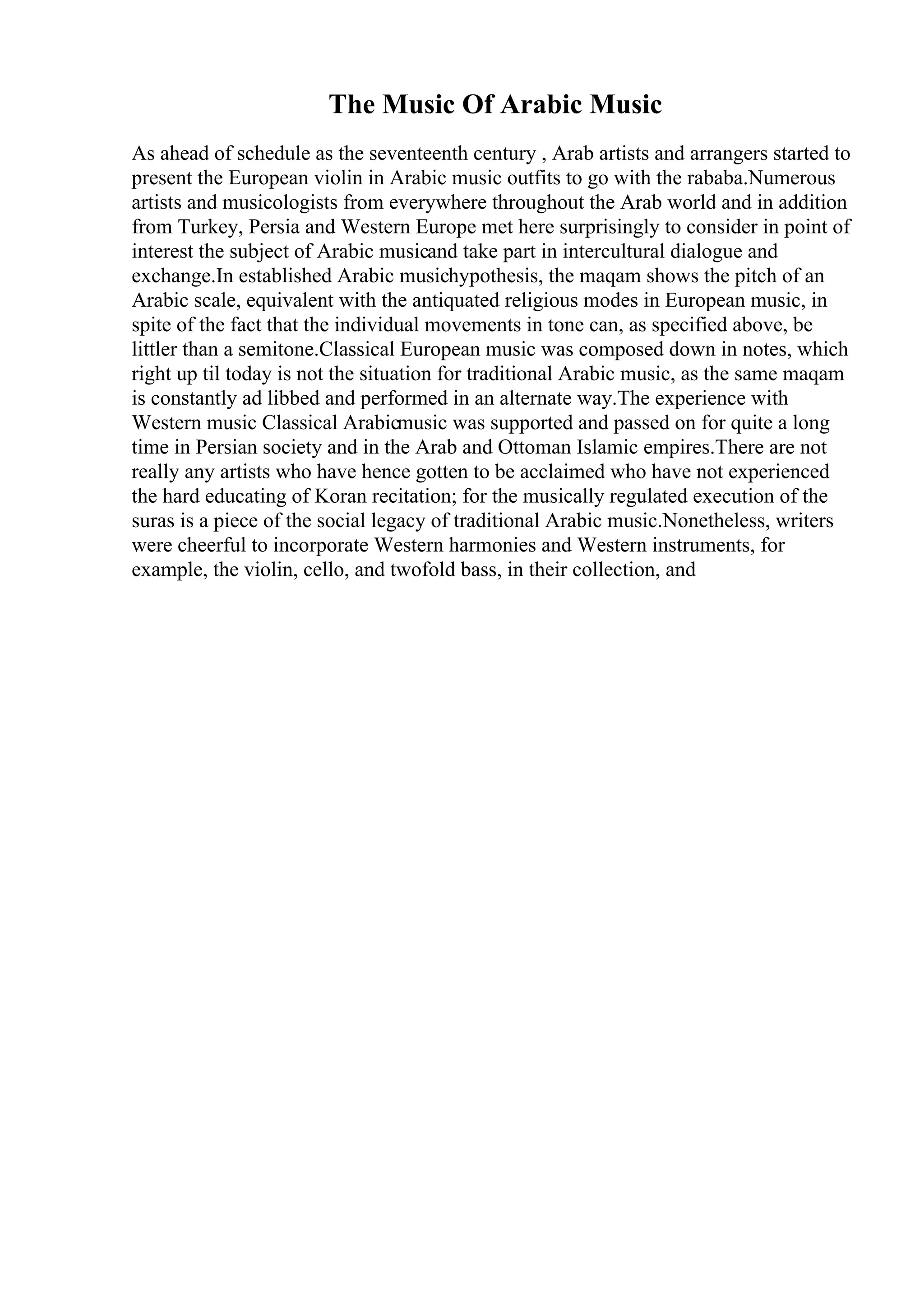 The Music Of Arabic Music
As ahead of schedule as the seventeenth century , Arab artists and arrangers started to
present the European violin in Arabic music outfits to go with the rababa.Numerous
artists and musicologists from everywhere throughout the Arab world and in addition
from Turkey, Persia and Western Europe met here surprisingly to consider in point of
interest the subject of Arabic musicand take part in intercultural dialogue and
exchange.In established Arabic musichypothesis, the maqam shows the pitch of an
Arabic scale, equivalent with the antiquated religious modes in European music, in
spite of the fact that the individual movements in tone can, as specified above, be
littler than a semitone.Classical European music was composed down in notes, which
right up til today is not the situation for traditional Arabic music, as the same maqam
is constantly ad libbed and performed in an alternate way.The experience with
Western music Classical Arabicmusic was supported and passed on for quite a long
time in Persian society and in the Arab and Ottoman Islamic empires.There are not
really any artists who have hence gotten to be acclaimed who have not experienced
the hard educating of Koran recitation; for the musically regulated execution of the
suras is a piece of the social legacy of traditional Arabic music.Nonetheless, writers
were cheerful to incorporate Western harmonies and Western instruments, for
example, the violin, cello, and twofold bass, in their collection, and
 