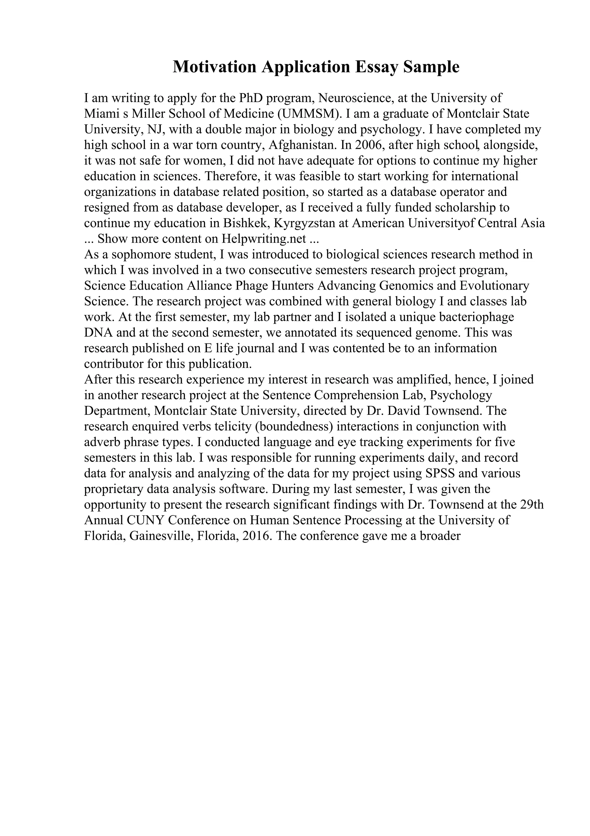 Motivation Application Essay Sample
I am writing to apply for the PhD program, Neuroscience, at the University of
Miami s Miller School of Medicine (UMMSM). I am a graduate of Montclair State
University, NJ, with a double major in biology and psychology. I have completed my
high school in a war torn country, Afghanistan. In 2006, after high school, alongside,
it was not safe for women, I did not have adequate for options to continue my higher
education in sciences. Therefore, it was feasible to start working for international
organizations in database related position, so started as a database operator and
resigned from as database developer, as I received a fully funded scholarship to
continue my education in Bishkek, Kyrgyzstan at American Universityof Central Asia
... Show more content on Helpwriting.net ...
As a sophomore student, I was introduced to biological sciences research method in
which I was involved in a two consecutive semesters research project program,
Science Education Alliance Phage Hunters Advancing Genomics and Evolutionary
Science. The research project was combined with general biology I and classes lab
work. At the first semester, my lab partner and I isolated a unique bacteriophage
DNA and at the second semester, we annotated its sequenced genome. This was
research published on E life journal and I was contented be to an information
contributor for this publication.
After this research experience my interest in research was amplified, hence, I joined
in another research project at the Sentence Comprehension Lab, Psychology
Department, Montclair State University, directed by Dr. David Townsend. The
research enquired verbs telicity (boundedness) interactions in conjunction with
adverb phrase types. I conducted language and eye tracking experiments for five
semesters in this lab. I was responsible for running experiments daily, and record
data for analysis and analyzing of the data for my project using SPSS and various
proprietary data analysis software. During my last semester, I was given the
opportunity to present the research significant findings with Dr. Townsend at the 29th
Annual CUNY Conference on Human Sentence Processing at the University of
Florida, Gainesville, Florida, 2016. The conference gave me a broader
 