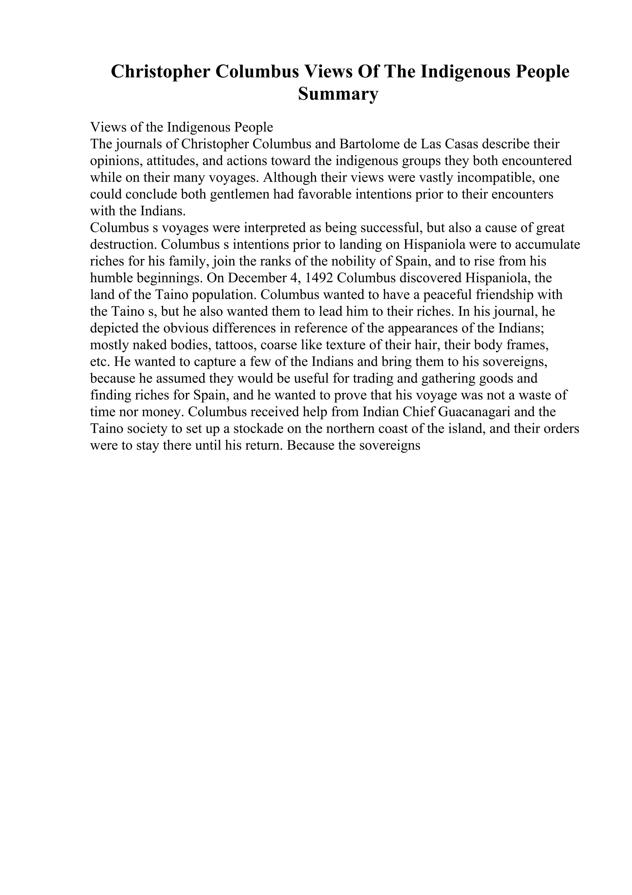 Christopher Columbus Views Of The Indigenous People
Summary
Views of the Indigenous People
The journals of Christopher Columbus and Bartolome de Las Casas describe their
opinions, attitudes, and actions toward the indigenous groups they both encountered
while on their many voyages. Although their views were vastly incompatible, one
could conclude both gentlemen had favorable intentions prior to their encounters
with the Indians.
Columbus s voyages were interpreted as being successful, but also a cause of great
destruction. Columbus s intentions prior to landing on Hispaniola were to accumulate
riches for his family, join the ranks of the nobility of Spain, and to rise from his
humble beginnings. On December 4, 1492 Columbus discovered Hispaniola, the
land of the Taino population. Columbus wanted to have a peaceful friendship with
the Taino s, but he also wanted them to lead him to their riches. In his journal, he
depicted the obvious differences in reference of the appearances of the Indians;
mostly naked bodies, tattoos, coarse like texture of their hair, their body frames,
etc. He wanted to capture a few of the Indians and bring them to his sovereigns,
because he assumed they would be useful for trading and gathering goods and
finding riches for Spain, and he wanted to prove that his voyage was not a waste of
time nor money. Columbus received help from Indian Chief Guacanagari and the
Taino society to set up a stockade on the northern coast of the island, and their orders
were to stay there until his return. Because the sovereigns
 