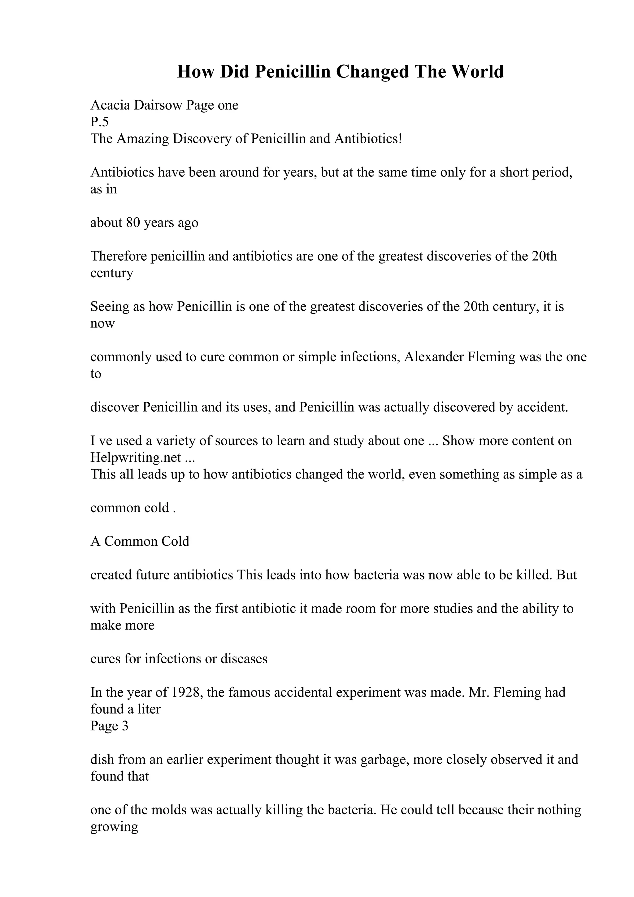 How Did Penicillin Changed The World
Acacia Dairsow Page one
P.5
The Amazing Discovery of Penicillin and Antibiotics!
Antibiotics have been around for years, but at the same time only for a short period,
as in
about 80 years ago
Therefore penicillin and antibiotics are one of the greatest discoveries of the 20th
century
Seeing as how Penicillin is one of the greatest discoveries of the 20th century, it is
now
commonly used to cure common or simple infections, Alexander Fleming was the one
to
discover Penicillin and its uses, and Penicillin was actually discovered by accident.
I ve used a variety of sources to learn and study about one ... Show more content on
Helpwriting.net ...
This all leads up to how antibiotics changed the world, even something as simple as a
common cold .
A Common Cold
created future antibiotics This leads into how bacteria was now able to be killed. But
with Penicillin as the first antibiotic it made room for more studies and the ability to
make more
cures for infections or diseases
In the year of 1928, the famous accidental experiment was made. Mr. Fleming had
found a liter
Page 3
dish from an earlier experiment thought it was garbage, more closely observed it and
found that
one of the molds was actually killing the bacteria. He could tell because their nothing
growing
 