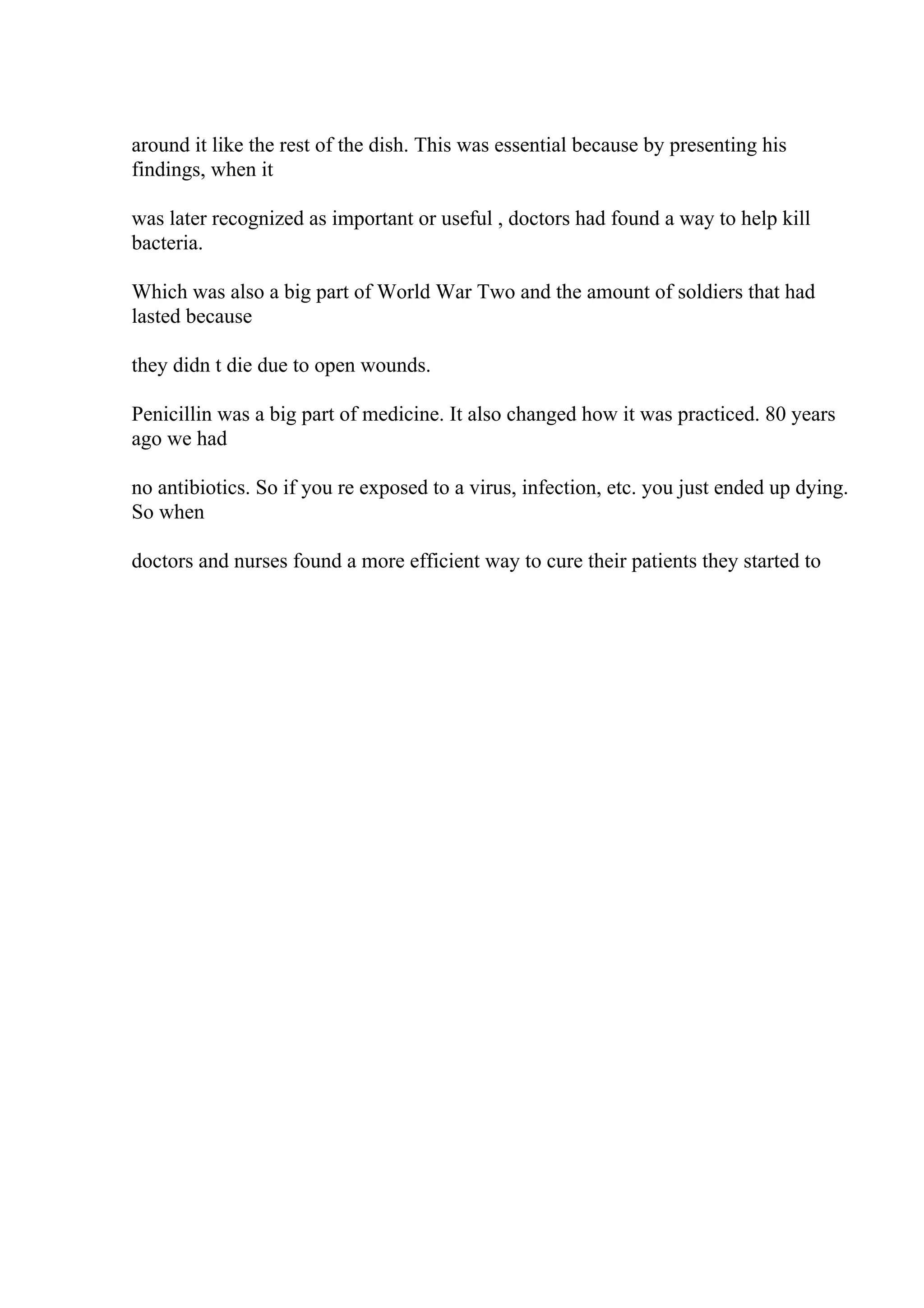 around it like the rest of the dish. This was essential because by presenting his
findings, when it
was later recognized as important or useful , doctors had found a way to help kill
bacteria.
Which was also a big part of World War Two and the amount of soldiers that had
lasted because
they didn t die due to open wounds.
Penicillin was a big part of medicine. It also changed how it was practiced. 80 years
ago we had
no antibiotics. So if you re exposed to a virus, infection, etc. you just ended up dying.
So when
doctors and nurses found a more efficient way to cure their patients they started to
 