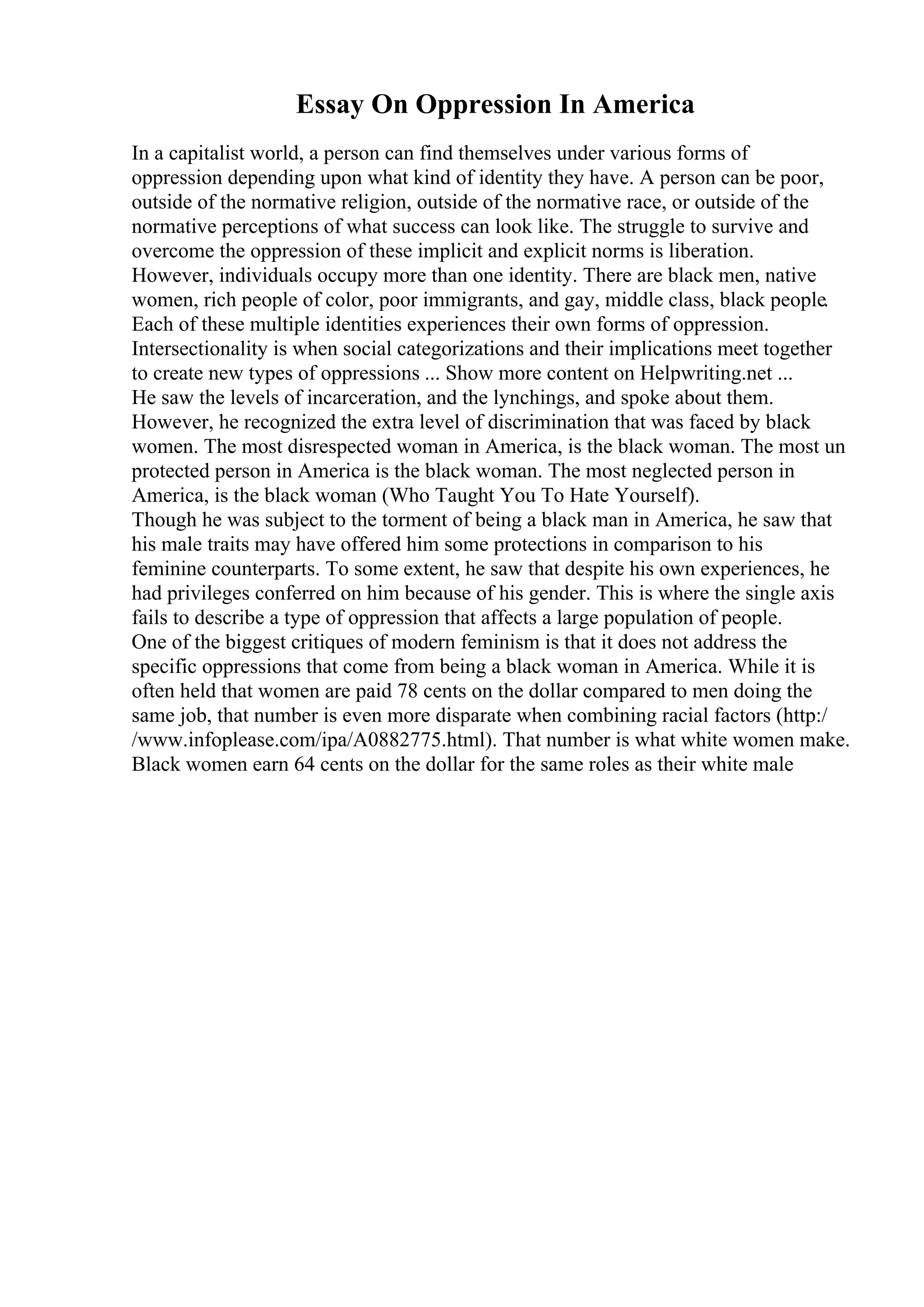 Essay On Oppression In America
In a capitalist world, a person can find themselves under various forms of
oppression depending upon what kind of identity they have. A person can be poor,
outside of the normative religion, outside of the normative race, or outside of the
normative perceptions of what success can look like. The struggle to survive and
overcome the oppression of these implicit and explicit norms is liberation.
However, individuals occupy more than one identity. There are black men, native
women, rich people of color, poor immigrants, and gay, middle class, black people.
Each of these multiple identities experiences their own forms of oppression.
Intersectionality is when social categorizations and their implications meet together
to create new types of oppressions ... Show more content on Helpwriting.net ...
He saw the levels of incarceration, and the lynchings, and spoke about them.
However, he recognized the extra level of discrimination that was faced by black
women. The most disrespected woman in America, is the black woman. The most un
protected person in America is the black woman. The most neglected person in
America, is the black woman (Who Taught You To Hate Yourself).
Though he was subject to the torment of being a black man in America, he saw that
his male traits may have offered him some protections in comparison to his
feminine counterparts. To some extent, he saw that despite his own experiences, he
had privileges conferred on him because of his gender. This is where the single axis
fails to describe a type of oppression that affects a large population of people.
One of the biggest critiques of modern feminism is that it does not address the
specific oppressions that come from being a black woman in America. While it is
often held that women are paid 78 cents on the dollar compared to men doing the
same job, that number is even more disparate when combining racial factors (http:/
/www.infoplease.com/ipa/A0882775.html). That number is what white women make.
Black women earn 64 cents on the dollar for the same roles as their white male
 