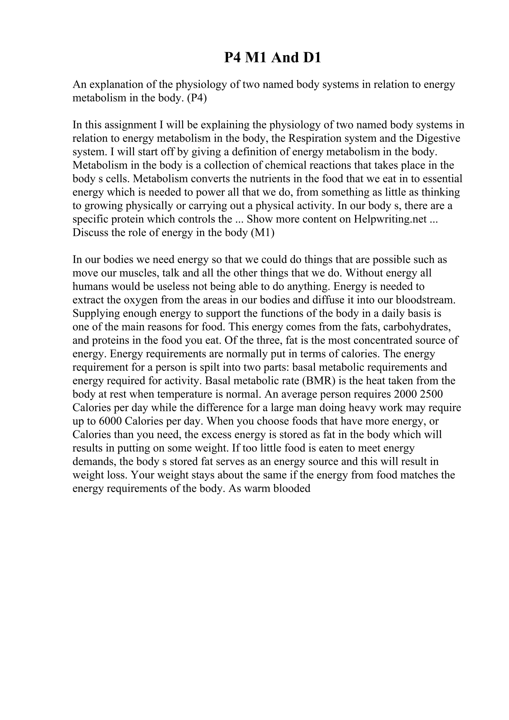 P4 M1 And D1
An explanation of the physiology of two named body systems in relation to energy
metabolism in the body. (P4)
In this assignment I will be explaining the physiology of two named body systems in
relation to energy metabolism in the body, the Respiration system and the Digestive
system. I will start off by giving a definition of energy metabolism in the body.
Metabolism in the body is a collection of chemical reactions that takes place in the
body s cells. Metabolism converts the nutrients in the food that we eat in to essential
energy which is needed to power all that we do, from something as little as thinking
to growing physically or carrying out a physical activity. In our body s, there are a
specific protein which controls the ... Show more content on Helpwriting.net ...
Discuss the role of energy in the body (M1)
In our bodies we need energy so that we could do things that are possible such as
move our muscles, talk and all the other things that we do. Without energy all
humans would be useless not being able to do anything. Energy is needed to
extract the oxygen from the areas in our bodies and diffuse it into our bloodstream.
Supplying enough energy to support the functions of the body in a daily basis is
one of the main reasons for food. This energy comes from the fats, carbohydrates,
and proteins in the food you eat. Of the three, fat is the most concentrated source of
energy. Energy requirements are normally put in terms of calories. The energy
requirement for a person is spilt into two parts: basal metabolic requirements and
energy required for activity. Basal metabolic rate (BMR) is the heat taken from the
body at rest when temperature is normal. An average person requires 2000 2500
Calories per day while the difference for a large man doing heavy work may require
up to 6000 Calories per day. When you choose foods that have more energy, or
Calories than you need, the excess energy is stored as fat in the body which will
results in putting on some weight. If too little food is eaten to meet energy
demands, the body s stored fat serves as an energy source and this will result in
weight loss. Your weight stays about the same if the energy from food matches the
energy requirements of the body. As warm blooded
 