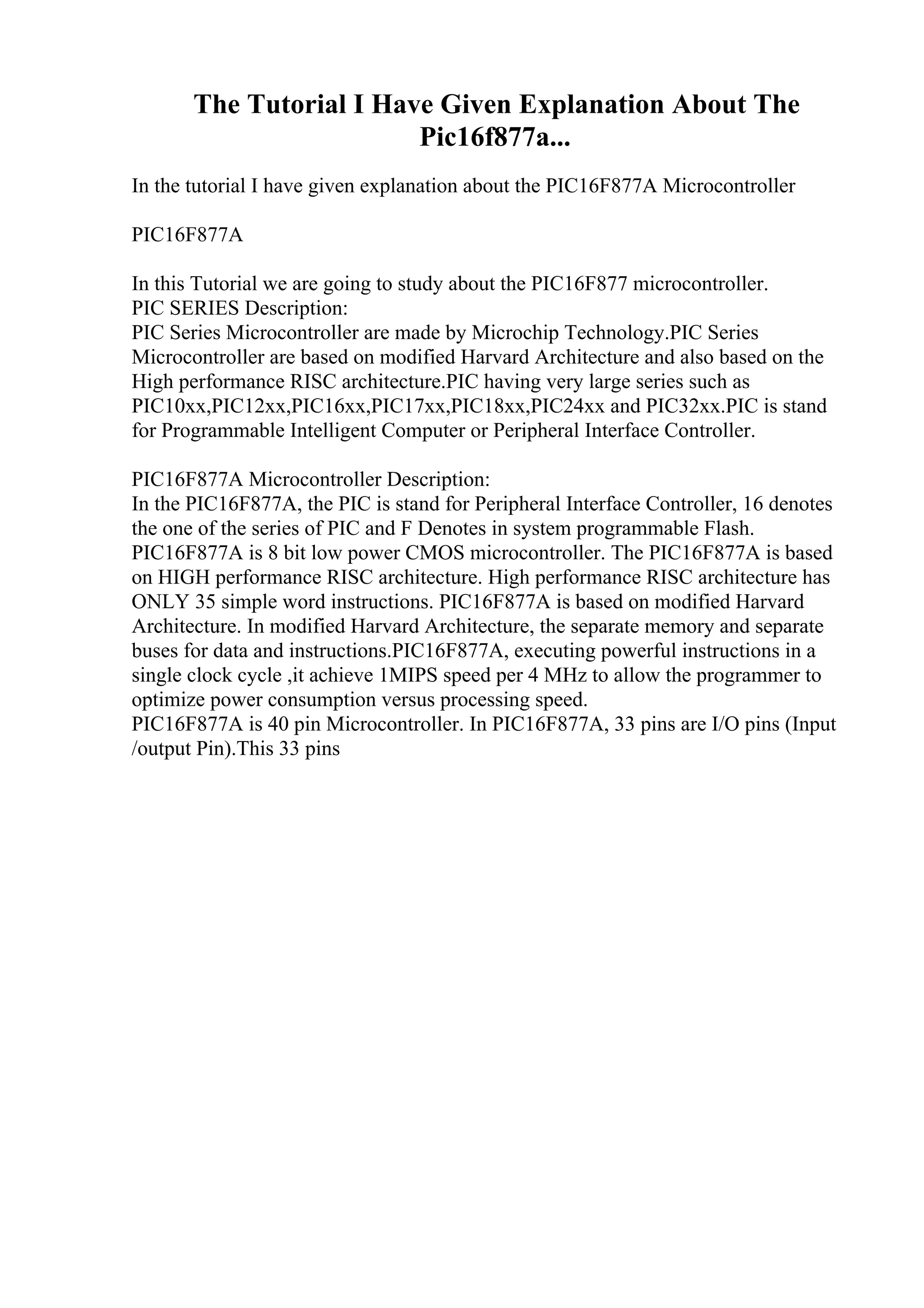 The Tutorial I Have Given Explanation About The
Pic16f877a...
In the tutorial I have given explanation about the PIC16F877A Microcontroller
PIC16F877A
In this Tutorial we are going to study about the PIC16F877 microcontroller.
PIC SERIES Description:
PIC Series Microcontroller are made by Microchip Technology.PIC Series
Microcontroller are based on modified Harvard Architecture and also based on the
High performance RISC architecture.PIC having very large series such as
PIC10xx,PIC12xx,PIC16xx,PIC17xx,PIC18xx,PIC24xx and PIC32xx.PIC is stand
for Programmable Intelligent Computer or Peripheral Interface Controller.
PIC16F877A Microcontroller Description:
In the PIC16F877A, the PIC is stand for Peripheral Interface Controller, 16 denotes
the one of the series of PIC and F Denotes in system programmable Flash.
PIC16F877A is 8 bit low power CMOS microcontroller. The PIC16F877A is based
on HIGH performance RISC architecture. High performance RISC architecture has
ONLY 35 simple word instructions. PIC16F877A is based on modified Harvard
Architecture. In modified Harvard Architecture, the separate memory and separate
buses for data and instructions.PIC16F877A, executing powerful instructions in a
single clock cycle ,it achieve 1MIPS speed per 4 MHz to allow the programmer to
optimize power consumption versus processing speed.
PIC16F877A is 40 pin Microcontroller. In PIC16F877A, 33 pins are I/O pins (Input
/output Pin).This 33 pins
 