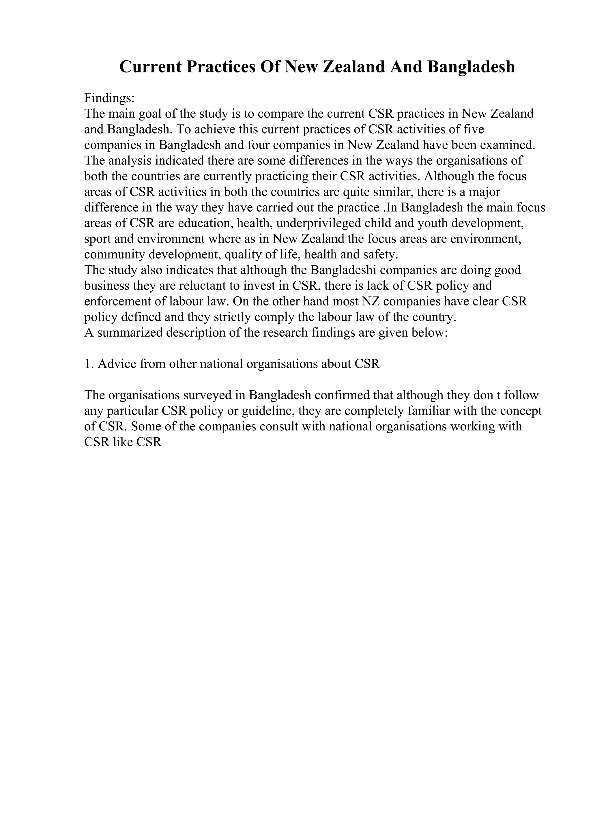 Current Practices Of New Zealand And Bangladesh
Findings:
The main goal of the study is to compare the current CSR practices in New Zealand
and Bangladesh. To achieve this current practices of CSR activities of five
companies in Bangladesh and four companies in New Zealand have been examined.
The analysis indicated there are some differences in the ways the organisations of
both the countries are currently practicing their CSR activities. Although the focus
areas of CSR activities in both the countries are quite similar, there is a major
difference in the way they have carried out the practice .In Bangladesh the main focus
areas of CSR are education, health, underprivileged child and youth development,
sport and environment where as in New Zealand the focus areas are environment,
community development, quality of life, health and safety.
The study also indicates that although the Bangladeshi companies are doing good
business they are reluctant to invest in CSR, there is lack of CSR policy and
enforcement of labour law. On the other hand most NZ companies have clear CSR
policy defined and they strictly comply the labour law of the country.
A summarized description of the research findings are given below:
1. Advice from other national organisations about CSR
The organisations surveyed in Bangladesh confirmed that although they don t follow
any particular CSR policy or guideline, they are completely familiar with the concept
of CSR. Some of the companies consult with national organisations working with
CSR like CSR
 
