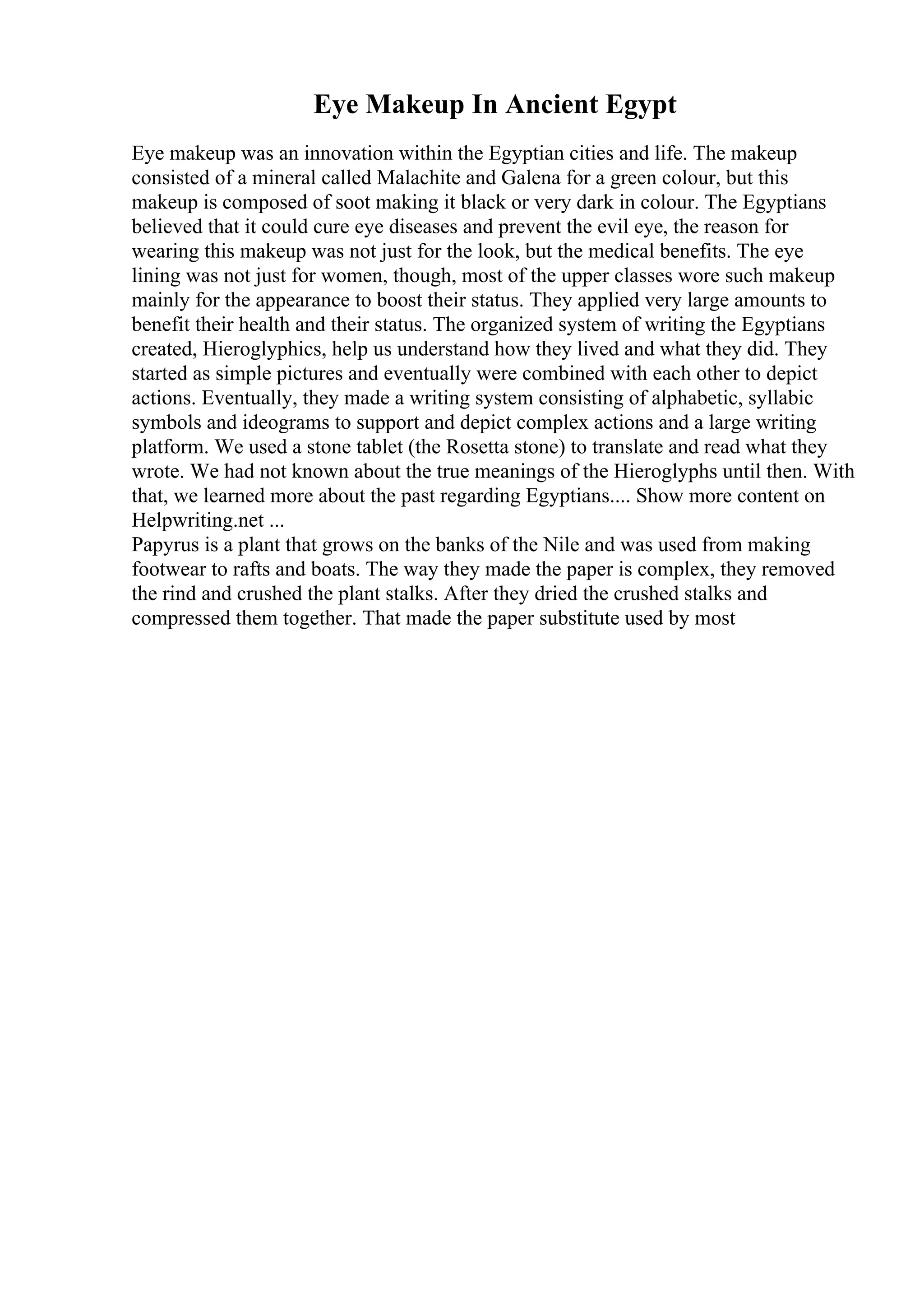Eye Makeup In Ancient Egypt
Eye makeup was an innovation within the Egyptian cities and life. The makeup
consisted of a mineral called Malachite and Galena for a green colour, but this
makeup is composed of soot making it black or very dark in colour. The Egyptians
believed that it could cure eye diseases and prevent the evil eye, the reason for
wearing this makeup was not just for the look, but the medical benefits. The eye
lining was not just for women, though, most of the upper classes wore such makeup
mainly for the appearance to boost their status. They applied very large amounts to
benefit their health and their status. The organized system of writing the Egyptians
created, Hieroglyphics, help us understand how they lived and what they did. They
started as simple pictures and eventually were combined with each other to depict
actions. Eventually, they made a writing system consisting of alphabetic, syllabic
symbols and ideograms to support and depict complex actions and a large writing
platform. We used a stone tablet (the Rosetta stone) to translate and read what they
wrote. We had not known about the true meanings of the Hieroglyphs until then. With
that, we learned more about the past regarding Egyptians.... Show more content on
Helpwriting.net ...
Papyrus is a plant that grows on the banks of the Nile and was used from making
footwear to rafts and boats. The way they made the paper is complex, they removed
the rind and crushed the plant stalks. After they dried the crushed stalks and
compressed them together. That made the paper substitute used by most
 