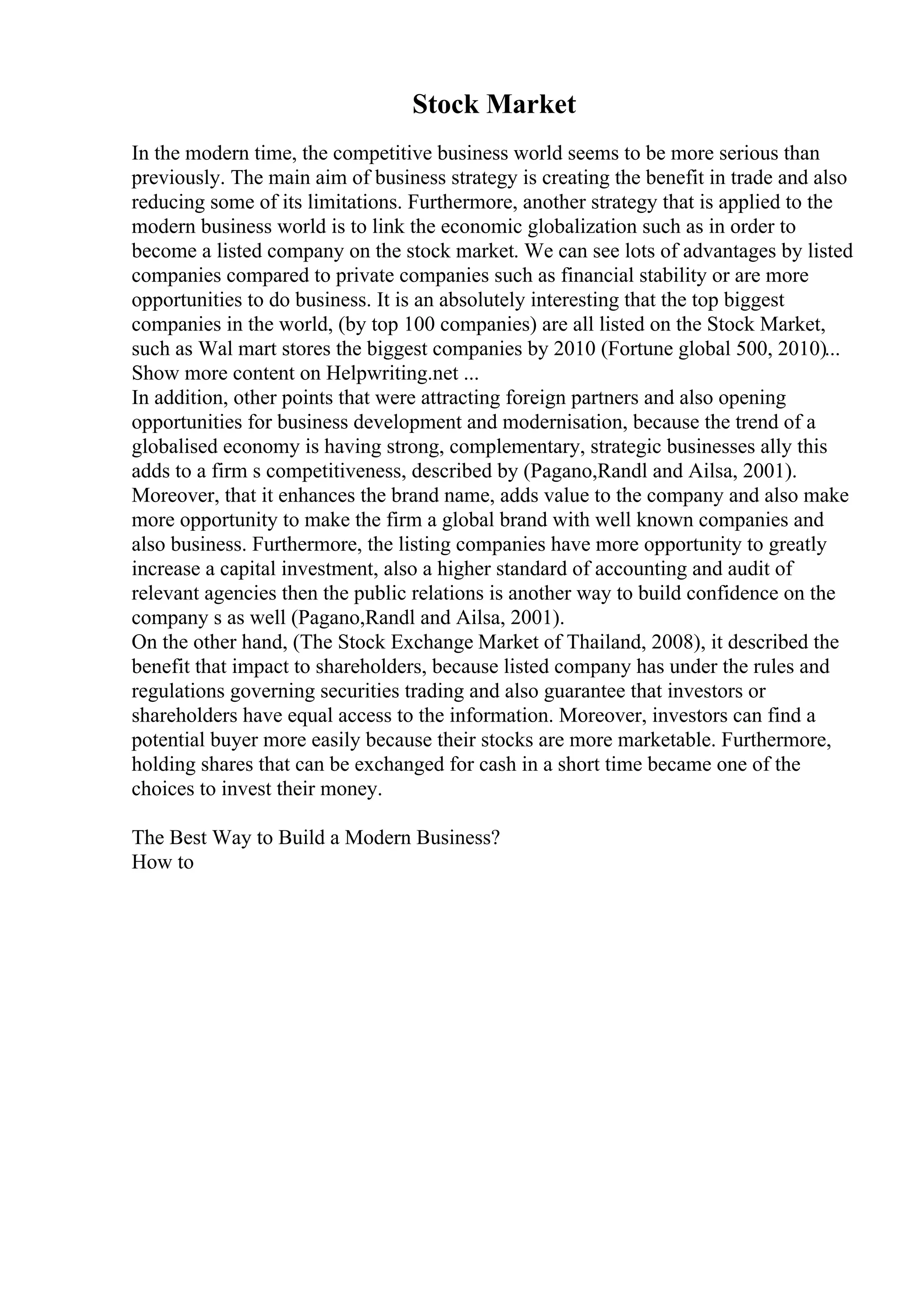 Stock Market
In the modern time, the competitive business world seems to be more serious than
previously. The main aim of business strategy is creating the benefit in trade and also
reducing some of its limitations. Furthermore, another strategy that is applied to the
modern business world is to link the economic globalization such as in order to
become a listed company on the stock market. We can see lots of advantages by listed
companies compared to private companies such as financial stability or are more
opportunities to do business. It is an absolutely interesting that the top biggest
companies in the world, (by top 100 companies) are all listed on the Stock Market,
such as Wal mart stores the biggest companies by 2010 (Fortune global 500, 2010)...
Show more content on Helpwriting.net ...
In addition, other points that were attracting foreign partners and also opening
opportunities for business development and modernisation, because the trend of a
globalised economy is having strong, complementary, strategic businesses ally this
adds to a firm s competitiveness, described by (Pagano,Randl and Ailsa, 2001).
Moreover, that it enhances the brand name, adds value to the company and also make
more opportunity to make the firm a global brand with well known companies and
also business. Furthermore, the listing companies have more opportunity to greatly
increase a capital investment, also a higher standard of accounting and audit of
relevant agencies then the public relations is another way to build confidence on the
company s as well (Pagano,Randl and Ailsa, 2001).
On the other hand, (The Stock Exchange Market of Thailand, 2008), it described the
benefit that impact to shareholders, because listed company has under the rules and
regulations governing securities trading and also guarantee that investors or
shareholders have equal access to the information. Moreover, investors can find a
potential buyer more easily because their stocks are more marketable. Furthermore,
holding shares that can be exchanged for cash in a short time became one of the
choices to invest their money.
The Best Way to Build a Modern Business?
How to
 
