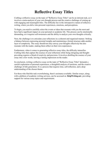 Reflective Essay Titles
Crafting a reflective essay on the topic of "Reflective Essay Titles" can be an intricate task, as it
involves a meta-analysis of your own thought process and the creative challenge of coming up
with engaging and meaningful titles. The difficulty lies in the introspective nature of reflective
writing, where you delve into personal experiences, emotions, and perceptions.
To begin, you need to carefully select the events or ideas that resonate with you the most and
have had a significant impact on your personal or academic life. This process can be emotionally
demanding, as it requires self-awareness and the ability to analyze your own thoughts critically.
Next, the challenge is to articulate your reflections in a coherent and organized manner. Striking
a balance between expressing personal insights and maintaining a formal structure adds another
layer of complexity. The essay should not only convey your thoughts effectively but also
resonate with the reader, making them reflect on their own experiences.
Furthermore, when it comes to generating reflective essay titles, the difficulty intensifies.
Crafting titles that capture the essence of your reflections while being intriguing and thought-
provoking requires a blend of creativity and precision. It involves distilling the essence of your
essay into a few words, leaving a lasting impression on the reader.
In conclusion, writing a reflective essay on the topic of "Reflective Essay Titles" demands a
careful exploration of personal experiences, a thoughtful analysis of emotions, and the creative
challenge of title generation. It is a process that requires time, self-reflection, and a deep
understanding of the chosen theme.
For those who find this task overwhelming, there's assistance available. Similar essays, along
with a plethora of academic writing services, can be accessed on HelpWriting.net, providing
support for various essay topics and requirements.
Reflective Essay TitlesReflective Essay Titles
 