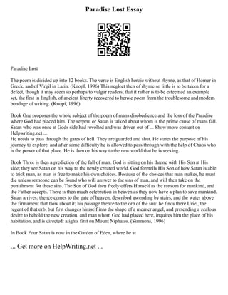 Paradise Lost Essay
Paradise Lost
The poem is divided up into 12 books. The verse is English heroic without rhyme, as that of Homer in
Greek, and of Virgil in Latin. (Knopf, 1996) This neglect then of rhyme so little is to be taken for a
defect, though it may seem so perhaps to vulgar readers, that it rather is to be esteemed an example
set, the first in English, of ancient liberty recovered to heroic poem from the troublesome and modern
bondage of writing. (Knopf, 1996)
Book One proposes the whole subject of the poem of mans disobedience and the loss of the Paradise
where God had placed him. The serpent or Satan is talked about whom is the prime cause of mans fall.
Satan who was once at Gods side had revolted and was driven out of ... Show more content on
Helpwriting.net ...
He needs to pass through the gates of hell. They are guarded and shut. He states the purpose of his
journey to explore, and after some difficulty he is allowed to pass through with the help of Chaos who
is the power of that place. He is then on his way to the new world that he is seeking.
Book Three is then a prediction of the fall of man. God is sitting on his throne with His Son at His
side; they see Satan on his way to the newly created world. God foretells His Son of how Satan is able
to trick man, as man is free to make his own choices. Because of the choices that man makes, he must
die unless someone can be found who will answer to the sins of man, and will then take on the
punishment for these sins. The Son of God then freely offers Himself as the ransom for mankind, and
the Father accepts. There is then much celebration in heaven as they now have a plan to save mankind.
Satan arrives: thence comes to the gate of heaven, described ascending by stairs, and the water above
the firmament that flow about it; his passage thence to the orb of the sun: he finds there Uriel, the
regent of that orb, but first changes himself into the shape of a meaner angel, and pretending a zealous
desire to behold the new creation, and man whom God had placed here, inquires him the place of his
habitation, and is directed: alights first on Mount Niphates. (Simmons, 1996)
In Book Four Satan is now in the Garden of Eden, where he at
... Get more on HelpWriting.net ...
 
